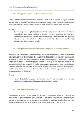 Plano de Gestão de Resíduos Sólidos da Rio+20



    3.4.4. Princípio do consumo sustentável/consciente


Trata-se do equilíbrio entre a satisfação pessoal e o bem-estar do planeta, ou seja, o consumo
considerando os impactos provocados pelo dispêndio excessivo, por meio do uso racional de
produtos e serviços e a forma como são descartados, de modo a reduzir esses impactos.

Diretriz:
    • Recomendações de adoção de padrões sustentáveis de consumo de forma a atender as
        necessidades das atuais gerações e permitir melhores condições de vida, sem
        comprometer a qualidade ambiental e o atendimento das necessidades das gerações
        futuras, tendo como referência o Plano para Produção e Consumo Sustentável do
        Ministério do Meio Ambiente (MMA).



    3.4.5. Princípio da inclusão social na cadeia da gestão de resíduos sólidos


A inclusão social considera o reconhecimento dos atores históricos da cadeia produtiva da
reciclagem, por meio da integração das cooperativas de catadores de materiais reutilizáveis e
recicláveis na gestão dos resíduos sólidos e tem se fortalecido com os Decretos n° 5.940/06,
Estadual n° 40.645/07 e Municipal (Rio de Janeiro) n° 30.624/09, que instituem a doação dos
resíduos recicláveis dos respectivos órgãos públicos para cooperativas e/ou associações de
catadores de materiais recicláveis. Considera-se também o reconhecimento do resíduo sólido
reutilizável e reciclável como um bem econômico e de valor social, gerador de trabalho e
renda e promotor de cidadania.

Diretriz:

    • Inclusão do trabalho de grupos historicamente excluídos, como catadores de materiais
      recicláveis, em etapas específicas da gestão de resíduos sólidos.



    3.4.6. Princípio do controle social


Considera-se o direito da sociedade ao acesso à informação, sendo o “conjunto de
mecanismos e procedimentos que garantem à sociedade informações, representações
técnicas e participações nos processos de formulação de políticas, de planejamento e de
avaliação relacionados aos serviços públicos de saneamento básico” (BRASIL, 2007).



                                                                                          103
 