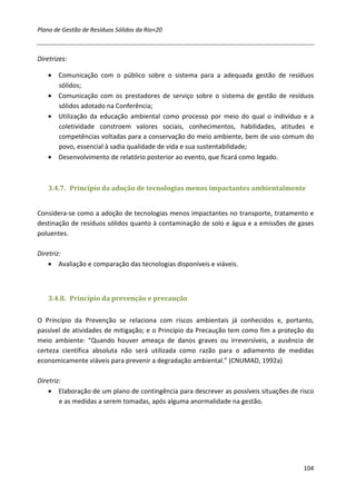 Plano de Gestão de Resíduos Sólidos da Rio+20



Diretrizes:

    • Comunicação com o público sobre o sistema para a adequada gestão de resíduos
      sólidos;
    • Comunicação com os prestadores de serviço sobre o sistema de gestão de resíduos
      sólidos adotado na Conferência;
    • Utilização da educação ambiental como processo por meio do qual o indivíduo e a
      coletividade constroem valores sociais, conhecimentos, habilidades, atitudes e
      competências voltadas para a conservação do meio ambiente, bem de uso comum do
      povo, essencial à sadia qualidade de vida e sua sustentabilidade;
    • Desenvolvimento de relatório posterior ao evento, que ficará como legado.



    3.4.7. Princípio da adoção de tecnologias menos impactantes ambientalmente


Considera-se como a adoção de tecnologias menos impactantes no transporte, tratamento e
destinação de resíduos sólidos quanto à contaminação de solo e água e a emissões de gases
poluentes.

Diretriz:
    • Avaliação e comparação das tecnologias disponíveis e viáveis.



    3.4.8. Princípio da prevenção e precaução


O Princípio da Prevenção se relaciona com riscos ambientais já conhecidos e, portanto,
passível de atividades de mitigação; e o Princípio da Precaução tem como fim a proteção do
meio ambiente: “Quando houver ameaça de danos graves ou irreversíveis, a ausência de
certeza científica absoluta não será utilizada como razão para o adiamento de medidas
economicamente viáveis para prevenir a degradação ambiental.” (CNUMAD, 1992a)

Diretriz:
    • Elaboração de um plano de contingência para descrever as possíveis situações de risco
        e as medidas a serem tomadas, após alguma anormalidade na gestão.




                                                                                       104
 