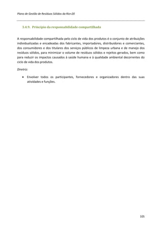 Plano de Gestão de Resíduos Sólidos da Rio+20



    3.4.9. Princípio da responsabilidade compartilhada


A responsabilidade compartilhada pelo ciclo de vida dos produtos é o conjunto de atribuições
individualizadas e encadeadas dos fabricantes, importadores, distribuidores e comerciantes,
dos consumidores e dos titulares dos serviços públicos de limpeza urbana e de manejo dos
resíduos sólidos, para minimizar o volume de resíduos sólidos e rejeitos gerados, bem como
para reduzir os impactos causados à saúde humana e à qualidade ambiental decorrentes do
ciclo de vida dos produtos.

Diretriz:

    • Envolver todos os participantes, fornecedores e organizadores dentro das suas
      atividades e funções.




                                                                                        105
 