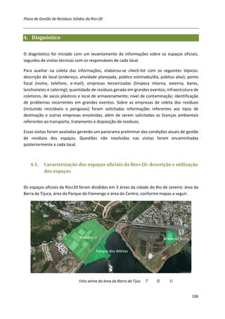 Plano de Gestão de Resíduos Sólidos da Rio+20



4. Diagnóstico


O diagnóstico foi iniciado com um levantamento de informações sobre os espaços oficiais,
seguidos de visitas técnicas com os responsáveis de cada local.

Para auxiliar na coleta das informações, elaborou-se check-list com os seguintes tópicos:
descrição do local (endereço, atividade planejada, público estimado/dia, público alvo); ponto
focal (nome, telefone, e-mail); empresas terceirizadas (limpeza interna, externa, bares,
lanchonetes e catering); quantidade de resíduos gerada em grandes eventos; infraestrutura de
coletores, de sacos plásticos e local de armazenamento; nível de contaminação; identificação
de problemas recorrentes em grandes eventos. Sobre as empresas de coleta dos resíduos
(incluindo recicláveis e perigosos) foram solicitadas informações referentes aos tipos de
destinação e outras empresas envolvidas, além de serem solicitadas as licenças ambientais
referentes ao transporte, tratamento e disposição de resíduos.

Essas visitas foram avaliadas gerando um panorama preliminar das condições atuais de gestão
de resíduos dos espaços. Questões não resolvidas nas visitas foram encaminhadas
posteriormente a cada local.



   4.1.    Caracterização dos espaços oficiais da Rio+20: descrição e utilização
           dos espaços


Os espaços oficiais da Rio+20 foram divididos em 3 áreas da cidade do Rio de Janeiro: área da
Barra da Tijuca, área do Parque do Flamengo e área do Centro, conforme mapas a seguir.




                                Riocentro                                 Arena da Barra

                                         Parque dos Atletas




                               Foto aérea da área da Barra da Tijuc


                                                                                           106
 