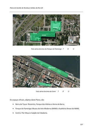 Plano de Gestão de Resíduos Sólidos da Rio+20




                                                          Auditório
                                                          Anexo


                                           MAM




                             Foto aérea da área do Parque do Flamengo




                                                   Píer Mauá




                                         Galpão da Cidadania


                                   Foto aérea da área do Centr



Os espaços oficiais, objetos deste Plano, são:

   • Barra da Tijuca: Riocentro, Parque dos Atletas e Arena da Barra;

   • Parque do Flamengo: Museu de Arte Moderna (MAM) e Auditório Anexo do MAM;

   • Centro: Píer Mauá e Galpão da Cidadania.




                                                                                 107
 