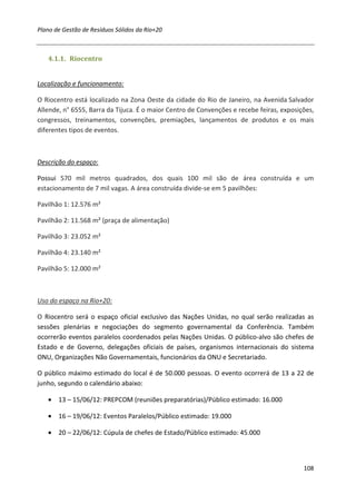 Plano de Gestão de Resíduos Sólidos da Rio+20



   4.1.1. Riocentro


Localização e funcionamento:

O Riocentro está localizado na Zona Oeste da cidade do Rio de Janeiro, na Avenida Salvador
Allende, n° 6555, Barra da Tijuca. É o maior Centro de Convenções e recebe feiras, exposições,
congressos, treinamentos, convenções, premiações, lançamentos de produtos e os mais
diferentes tipos de eventos.



Descrição do espaço:

Possui 570 mil metros quadrados, dos quais 100 mil são de área construída e um
estacionamento de 7 mil vagas. A área construída divide-se em 5 pavilhões:

Pavilhão 1: 12.576 m²

Pavilhão 2: 11.568 m² (praça de alimentação)

Pavilhão 3: 23.052 m²

Pavilhão 4: 23.140 m²

Pavilhão 5: 12.000 m²



Uso do espaço na Rio+20:

O Riocentro será o espaço oficial exclusivo das Nações Unidas, no qual serão realizadas as
sessões plenárias e negociações do segmento governamental da Conferência. Também
ocorrerão eventos paralelos coordenados pelas Nações Unidas. O público-alvo são chefes de
Estado e de Governo, delegações oficiais de países, organismos internacionais do sistema
ONU, Organizações Não Governamentais, funcionários da ONU e Secretariado.

O público máximo estimado do local é de 50.000 pessoas. O evento ocorrerá de 13 a 22 de
junho, segundo o calendário abaixo:

   • 13 – 15/06/12: PREPCOM (reuniões preparatórias)/Público estimado: 16.000

   • 16 – 19/06/12: Eventos Paralelos/Público estimado: 19.000

   • 20 – 22/06/12: Cúpula de chefes de Estado/Público estimado: 45.000



                                                                                          108
 