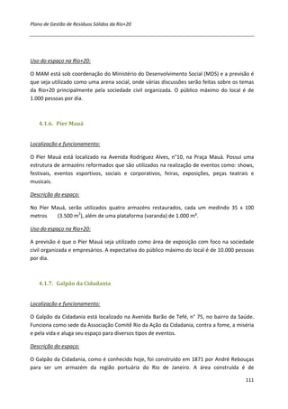 Plano de Gestão de Resíduos Sólidos da Rio+20




Uso do espaço na Rio+20:

O MAM está sob coordenação do Ministério do Desenvolvimento Social (MDS) e a previsão é
que seja utilizado como uma arena social, onde várias discussões serão feitas sobre os temas
da Rio+20 principalmente pela sociedade civil organizada. O público máximo do local é de
1.000 pessoas por dia.



   4.1.6. Píer Mauá


Localização e funcionamento:

O Píer Mauá está localizado na Avenida Rodriguez Alves, n°10, na Praça Mauá. Possui uma
estrutura de armazéns reformados que são utilizados na realização de eventos como: shows,
festivais, eventos esportivos, sociais e corporativos, feiras, exposições, peças teatrais e
musicais.

Descrição do espaço:

No Píer Mauá, serão utilizados quatro armazéns restaurados, cada um medindo 35 x 100
metros    (3.500 m2), além de uma plataforma (varanda) de 1.000 m².

Uso do espaço na Rio+20:

A previsão é que o Píer Mauá seja utilizado como área de exposição com foco na sociedade
civil organizada e empresários. A expectativa do público máximo do local é de 10.000 pessoas
por dia.



   4.1.7. Galpão da Cidadania


Localização e funcionamento:

O Galpão da Cidadania está localizado na Avenida Barão de Tefé, n° 75, no bairro da Saúde.
Funciona como sede da Associação Comitê Rio da Ação da Cidadania, contra a fome, a miséria
e pela vida e aluga seu espaço para diversos tipos de eventos.

Descrição do espaço:

O Galpão da Cidadania, como é conhecido hoje, foi construído em 1871 por André Rebouças
para ser um armazém da região portuária do Rio de Janeiro. A área construída é de

                                                                                        111
 