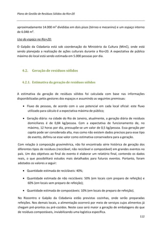 Plano de Gestão de Resíduos Sólidos da Rio+20



aproximadamente 14.000 m² divididas em dois pisos (térreo e mezanino) e um espaço interno
de 6.048 m².

Uso do espaço na Rio+20:

O Galpão da Cidadania está sob coordenação do Ministério da Cultura (MinC), onde está
sendo planejada a realização de ações culturais durante a Rio+20. A expectativa de público
máximo do local está sendo estimada em 5.000 pessoas por dia.



   4.2.    Geração de resíduos sólidos


   4.2.1. Estimativa da geração de resíduos sólidos


A estimativa da geração de resíduos sólidos foi calculada com base nas informações
disponibilizadas pelos gestores dos espaços e assumindo as seguintes premissas:

    • Fluxo de pessoas, de acordo com o uso potencial em cada local oficial: este fluxo
       utilizado para cálculo é a expectativa máxima de público;

    • Geração diária: na cidade do Rio de Janeiro, atualmente, a geração diária de resíduos
      domiciliares é de 0,84 kg/pessoa. Com a expectativa de funcionamento de, no
      máximo, 12 horas por dia, pressupõe-se um valor de 0,5 kg/pessoa. Essa geração per
      capita pode ser considerada alta, mas como não existem dados precisos para esse tipo
      de evento, definiu-se esse valor como estimativa conservadora para a geração.

Com relação à composição gravimétrica, não foi encontrada série histórica de geração dos
diferentes tipos de resíduos (reciclável, não reciclável e compostável) em grandes eventos no
país. Um dos objetivos ao final do evento é elaborar um relatório final, contendo os dados
reais, o que possibilitará estudos mais detalhados para futuros eventos. Portanto, foram
adotados os valores a seguir:

    • Quantidade estimada de recicláveis: 40%;

    • Quantidade estimada de não recicláveis: 50% (em locais com preparo de refeição) e
      60% (em locais sem preparo de refeição);

    • Quantidade estimada de compostáveis: 10% (em locais de preparo de refeição).

No Riocentro e Galpão da Cidadania estão previstas cozinhas, onde serão preparadas
refeições. Nos demais locais, a alimentação ocorrerá por meio de serviços cujos alimentos já
chegam pré-prontos ou pré-cozidos. Neste caso será maior a geração de embalagens do que
de resíduos compostáveis, inviabilizando uma logística específica.
                                                                                         112
 