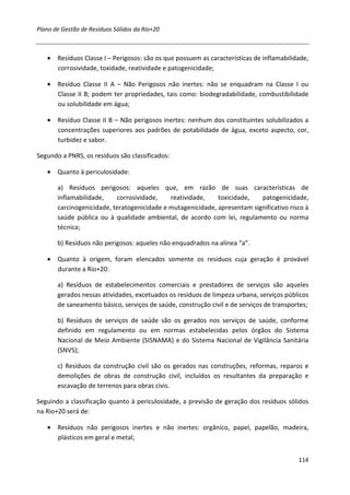 Plano de Gestão de Resíduos Sólidos da Rio+20



   • Resíduos Classe I – Perigosos: são os que possuem as características de inflamabilidade,
     corrosividade, toxidade, reatividade e patogenicidade;

   • Resíduo Classe II A – Não Perigosos não inertes: não se enquadram na Classe I ou
     Classe II B; podem ter propriedades, tais como: biodegradabilidade, combustibilidade
     ou solubilidade em água;

   • Resíduo Classe II B – Não perigosos inertes: nenhum dos constituintes solubilizados a
     concentrações superiores aos padrões de potabilidade de água, exceto aspecto, cor,
     turbidez e sabor.

Segundo a PNRS, os resíduos são classificados:

   • Quanto à periculosidade:

       a) Resíduos perigosos: aqueles que, em razão de suas características de
       inflamabilidade,    corrosividade,    reatividade,    toxicidade,   patogenicidade,
       carcinogenicidade, teratogenicidade e mutagenicidade, apresentam significativo risco à
       saúde pública ou à qualidade ambiental, de acordo com lei, regulamento ou norma
       técnica;

       b) Resíduos não perigosos: aqueles não enquadrados na alínea “a”.

   • Quanto à origem, foram elencados somente os resíduos cuja geração é provável
     durante a Rio+20:

       a) Resíduos de estabelecimentos comerciais e prestadores de serviços são aqueles
       gerados nessas atividades, excetuados os resíduos de limpeza urbana, serviços públicos
       de saneamento básico, serviços de saúde, construção civil e de serviços de transportes;

       b) Resíduos de serviços de saúde são os gerados nos serviços de saúde, conforme
       definido em regulamento ou em normas estabelecidas pelos órgãos do Sistema
       Nacional de Meio Ambiente (SISNAMA) e do Sistema Nacional de Vigilância Sanitária
       (SNVS);

       c) Resíduos da construção civil são os gerados nas construções, reformas, reparos e
       demolições de obras de construção civil, incluídos os resultantes da preparação e
       escavação de terrenos para obras civis.

Seguindo a classificação quanto à periculosidade, a previsão de geração dos resíduos sólidos
na Rio+20 será de:

   • Resíduos não perigosos inertes e não inertes: orgânico, papel, papelão, madeira,
     plásticos em geral e metal;


                                                                                          114
 
