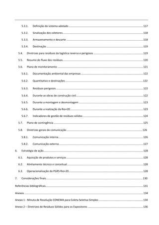 5.3.1.        Definição do sistema adotado ..................................................................................................... 117

        5.3.2.        Sinalização dos coletores ............................................................................................................. 118

        5.3.3.        Armazenamento e descarte ........................................................................................................ 118

        5.3.4.        Destinação ................................................................................................................................... 119

     5.4.      Diretrizes para resíduos da logística reversa e perigosos ................................................................... 119

     5.5.      Resumo do fluxo dos resíduos............................................................................................................. 120

     5.6.      Plano de monitoramento .................................................................................................................... 121

        5.6.1.        Documentação ambiental das empresas .................................................................................... 122

        5.6.2.        Quantitativo e destinações ......................................................................................................... 122

        5.6.3.        Resíduos perigosos ...................................................................................................................... 122

        5.6.4.        Durante as obras de construção civil........................................................................................... 122

        5.6.5.        Durante a montagem e desmontagem ....................................................................................... 123

        5.6.6.        Durante a realização da Rio+20 ................................................................................................... 123

        5.6.7.        Indicadores de gestão de resíduos sólidos .................................................................................. 124

     5.7.      Plano de contingência ......................................................................................................................... 125

     5.8.      Diretrizes gerais de comunicação ....................................................................................................... 126

        5.8.1.        Comunicação interna................................................................................................................... 126

        5.8.2.        Comunicação externa .................................................................................................................. 127

6.      Estratégia de ação....................................................................................................................................... 128

     6.1.      Aquisição de produtos e serviços ........................................................................................................ 128

     6.2.      Alinhamento técnico e conceitual ....................................................................................................... 128

     6.3.      Operacionalização do PGRS Rio+20..................................................................................................... 128

7.      Considerações finais ................................................................................................................................... 130

Referências bibliográficas.................................................................................................................................... 131

Anexos ................................................................................................................................................................. 134

Anexo 1 - Minuta de Resolução CONEMA para Coleta Seletiva Simples ............................................................ 134

Anexo 2 – Diretrizes de Resíduos Sólidos para os Expositores ........................................................................... 136
 