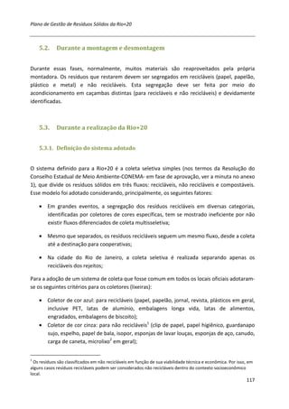 Plano de Gestão de Resíduos Sólidos da Rio+20



    5.2.     Durante a montagem e desmontagem


Durante essas fases, normalmente, muitos materiais são reaproveitados pela própria
montadora. Os resíduos que restarem devem ser segregados em recicláveis (papel, papelão,
plástico e metal) e não recicláveis. Esta segregação deve ser feita por meio do
acondicionamento em caçambas distintas (para recicláveis e não recicláveis) e devidamente
identificadas.



    5.3.     Durante a realização da Rio+20


    5.3.1. Definição do sistema adotado


O sistema definido para a Rio+20 é a coleta seletiva simples (nos termos da Resolução do
Conselho Estadual de Meio Ambiente-CONEMA- em fase de aprovação, ver a minuta no anexo
1), que divide os resíduos sólidos em três fluxos: recicláveis, não recicláveis e compostáveis.
Esse modelo foi adotado considerando, principalmente, os seguintes fatores:

    • Em grandes eventos, a segregação dos resíduos recicláveis em diversas categorias,
      identificadas por coletores de cores específicas, tem se mostrado ineficiente por não
      existir fluxos diferenciados de coleta multisseletiva;

    • Mesmo que separados, os resíduos recicláveis seguem um mesmo fluxo, desde a coleta
      até a destinação para cooperativas;

    • Na cidade do Rio de Janeiro, a coleta seletiva é realizada separando apenas os
      recicláveis dos rejeitos;

Para a adoção de um sistema de coleta que fosse comum em todos os locais oficiais adotaram-
se os seguintes critérios para os coletores (lixeiras):

    • Coletor de cor azul: para recicláveis (papel, papelão, jornal, revista, plásticos em geral,
      inclusive PET, latas de alumínio, embalagens longa vida, latas de alimentos,
      engradados, embalagens de biscoito);
    • Coletor de cor cinza: para não recicláveis1 (clip de papel, papel higiênico, guardanapo
      sujo, espelho, papel de bala, isopor, esponjas de lavar louças, esponjas de aço, canudo,
      carga de caneta, microlixo2 em geral);


1
  Os resíduos são classificados em não recicláveis em função de sua viabilidade técnica e econômica. Por isso, em
alguns casos resíduos recicláveis podem ser considerados não recicláveis dentro do contexto socioeconômico
local.
                                                                                                             117
 