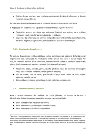 Plano de Gestão de Resíduos Sólidos da Rio+20



    • Coletor de cor marrom: para resíduos compostáveis (restos de alimentos e demais
      materiais compostáveis).

Os coletores devem ser impermeáveis e, preferencialmente, de materiais reciclados.

A disposição dos coletores para o público deverá ser feita da seguinte maneira:

    • Disposição sempre em dupla dos coletores (lixeiras): um coletor para resíduos
      recicláveis e outro coletor para resíduos não-recicláveis;
    • Disposição de coletores para resíduos compostáveis deverá ser feita, especificamente,
      em áreas de geração significativa, como cozinhas e praças de alimentação.



    5.3.2. Sinalização dos coletores


No sistema de gestão de resíduos sólidos a efetiva participação do público é de fundamental
importância, pois a separação dos resíduos na fonte é a base para todas as outras etapas. Por
isso, os coletores deverão estar sinalizados, individualmente. Sobre os coletores deverão ter
placas sinalizadores com o seguinte conteúdo (em português e inglês):

    • Recicláveis: papel, papelão, jornal, revista, plásticos, latas de alumínio, embalagem
      longa vida e latas de alimentos, embalagens de biscoito;
    • Não recicláveis: clip de papel, guardanapo e lenço sujos, papel de bala, isopor,
      esponjas, canudo, outros;
    • Compostáveis: restos de alimentos e demais materiais compostáveis.



    5.3.3. Armazenamento e descarte


Para o acondicionamento dos resíduos em sacos plásticos, no intuito de facilitar a
identificação do tipo de resíduo, deverá ser seguida a seguinte divisão:

    • Sacos transparentes: Resíduos recicláveis;
    • Sacos de cor escura, exceto preta: Não recicláveis;
    • Sacos de cor preta: Resíduos compostáveis.


2
  Microlixo é um tipo de resíduo, formado por itens de tamanho pequeno, não passíveis de reciclagem apesar de
serem constituídos de material reciclável. O microlixo não é passível de ser reciclado pela dificuldade de ser
incorporado nos processos de reciclagem devido ao seu tamanho. Como exemplos de microlixo temos: papéis de
bala, bituca de cigarro, chicletes, canudos, embalagens de canudo, tampas metálicas de garrafa, palitos de picolé
etc.

                                                                                                             118
 