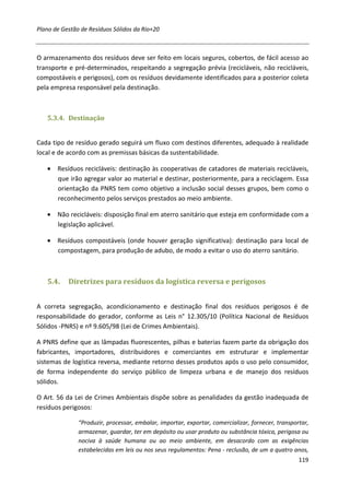 Plano de Gestão de Resíduos Sólidos da Rio+20



O armazenamento dos resíduos deve ser feito em locais seguros, cobertos, de fácil acesso ao
transporte e pré-determinados, respeitando a segregação prévia (recicláveis, não recicláveis,
compostáveis e perigosos), com os resíduos devidamente identificados para a posterior coleta
pela empresa responsável pela destinação.



   5.3.4. Destinação


Cada tipo de resíduo gerado seguirá um fluxo com destinos diferentes, adequado à realidade
local e de acordo com as premissas básicas da sustentabilidade.

   • Resíduos recicláveis: destinação às cooperativas de catadores de materiais recicláveis,
     que irão agregar valor ao material e destinar, posteriormente, para a reciclagem. Essa
     orientação da PNRS tem como objetivo a inclusão social desses grupos, bem como o
     reconhecimento pelos serviços prestados ao meio ambiente.

   • Não recicláveis: disposição final em aterro sanitário que esteja em conformidade com a
     legislação aplicável.

   • Resíduos compostáveis (onde houver geração significativa): destinação para local de
     compostagem, para produção de adubo, de modo a evitar o uso do aterro sanitário.



   5.4.    Diretrizes para resíduos da logística reversa e perigosos


A correta segregação, acondicionamento e destinação final dos resíduos perigosos é de
responsabilidade do gerador, conforme as Leis n° 12.305/10 (Política Nacional de Resíduos
Sólidos -PNRS) e nº 9.605/98 (Lei de Crimes Ambientais).

A PNRS define que as lâmpadas fluorescentes, pilhas e baterias fazem parte da obrigação dos
fabricantes, importadores, distribuidores e comerciantes em estruturar e implementar
sistemas de logística reversa, mediante retorno desses produtos após o uso pelo consumidor,
de forma independente do serviço público de limpeza urbana e de manejo dos resíduos
sólidos.

O Art. 56 da Lei de Crimes Ambientais dispõe sobre as penalidades da gestão inadequada de
resíduos perigosos:

               “Produzir, processar, embalar, importar, exportar, comercializar, fornecer, transportar,
               armazenar, guardar, ter em depósito ou usar produto ou substância tóxica, perigosa ou
               nociva à saúde humana ou ao meio ambiente, em desacordo com as exigências
               estabelecidas em leis ou nos seus regulamentos: Pena - reclusão, de um a quatro anos,
                                                                                                   119
 