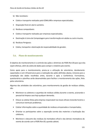 Plano de Gestão de Resíduos Sólidos da Rio+20



   b) Não recicláveis:

   • Coleta e transporte realizados pela COMLURB e empresas especializadas;

   • Disposição final em aterro sanitário.

   c) Resíduos compostáveis:

   • Coleta e transporte realizados por empresas especializadas;

   • Destinação à Usina de Compostagem para transformação em adubo ou outro insumo.

   d) Resíduos Perigosos:

   • Coleta, transporte e destinação de responsabilidade do gerador.



   5.6.    Plano de monitoramento


O objetivo do monitoramento é o controle das ações e diretrizes do PGRS Rio+20 para que elas
sejam efetivas, além da coleta de dados para compor o relatório pós-evento.

Como apoio para o monitoramento, previu-se a utilização de voluntários, devidamente
capacitados e com infraestrutura para a realização das ações definidas abaixo, inclusive para a
compilação dos dados recolhidos antes, durante e após a Conferência. Formulários,
questionários e planilhas serão desenvolvidos para facilitar o monitoramento das ações, feito
pelos voluntários.

Algumas das atividades dos voluntários, para monitoramento da gestão de resíduos sólidos,
são:

   • Monitorar os coletores e caçambas de resíduos sólidos durante o evento, acionando o
     pessoal da limpeza caso haja qualquer demanda;

   • Checar as coletas feitas pela empresa responsável nos locais oficiais incluindo horário e
     comunicar eventuais problemas;

   • Coletar informações sobre a quantidade de resíduos armazenados e transportados;

   • Orientar os participantes sobre a separação correta dos materiais e localização dos
     coletores;

   • Monitorar o descarte dos resíduos da montadora oficial e das demais montadoras do
     evento de acordo com o PGRS Rio+20, quando cabível;

                                                                                           121
 