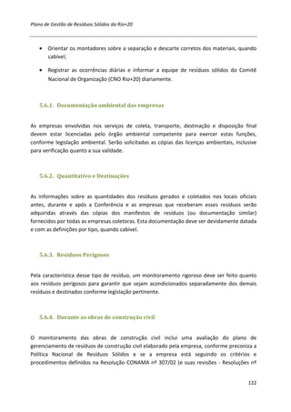 Plano de Gestão de Resíduos Sólidos da Rio+20



   • Orientar os montadores sobre a separação e descarte corretos dos materiais, quando
     cabível;

   • Registrar as ocorrências diárias e informar a equipe de resíduos sólidos do Comitê
       Nacional de Organização (CNO Rio+20) diariamente.



   5.6.1. Documentação ambiental das empresas


As empresas envolvidas nos serviços de coleta, transporte, destinação e disposição final
devem estar licenciadas pelo órgão ambiental competente para exercer estas funções,
conforme legislação ambiental. Serão solicitadas as cópias das licenças ambientais, inclusive
para verificação quanto a sua validade.



   5.6.2. Quantitativo e Destinações


As informações sobre as quantidades dos resíduos gerados e coletados nos locais oficiais
antes, durante e após a Conferência e as empresas que receberam esses resíduos serão
adquiridas através das cópias dos manifestos de resíduos (ou documentação similar)
fornecidos por todas as empresas coletoras. Esta documentação deve ser devidamente datada
e com as definições por tipo, quando cabível.



   5.6.3. Resíduos Perigosos


Pela característica desse tipo de resíduo, um monitoramento rigoroso deve ser feito quanto
aos resíduos perigosos para garantir que sejam acondicionados separadamente dos demais
resíduos e destinados conforme legislação pertinente.



   5.6.4. Durante as obras de construção civil


O monitoramento das obras de construção civil inclui uma avaliação do plano de
gerenciamento de resíduos de construção civil elaborado pela empresa, conforme preconiza a
Política Nacional de Resíduos Sólidos e se a empresa está seguindo os critérios e
procedimentos definidos na Resolução CONAMA nº 307/02 (e suas revisões - Resoluções nº


                                                                                         122
 