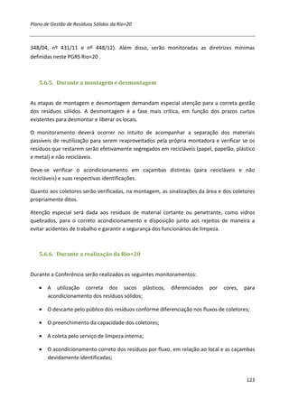 Plano de Gestão de Resíduos Sólidos da Rio+20



348/04, nº 431/11 e nº 448/12). Além disso, serão monitoradas as diretrizes mínimas
definidas neste PGRS Rio+20 .



   5.6.5. Durante a montagem e desmontagem


As etapas de montagem e desmontagem demandam especial atenção para a correta gestão
dos resíduos sólidos. A desmontagem é a fase mais crítica, em função dos prazos curtos
existentes para desmontar e liberar os locais.

O monitoramento deverá ocorrer no intuito de acompanhar a separação dos materiais
passíveis de reutilização para serem reaproveitados pela própria montadora e verificar se os
resíduos que restarem serão efetivamente segregados em recicláveis (papel, papelão, plástico
e metal) e não recicláveis.

Deve-se verificar o acondicionamento em caçambas distintas (para recicláveis e não
recicláveis) e suas respectivas identificações.

Quanto aos coletores serão verificadas, na montagem, as sinalizações da área e dos coletores
propriamente ditos.

Atenção especial será dada aos resíduos de material cortante ou penetrante, como vidros
quebrados, para o correto acondicionamento e disposição junto aos rejeitos de maneira a
evitar acidentes de trabalho e garantir a segurança dos funcionários de limpeza.



   5.6.6. Durante a realização da Rio+20


Durante a Conferência serão realizados os seguintes monitoramentos:

   • A utilização correta dos sacos plásticos,           diferenciados   por   cores,   para
     acondicionamento dos resíduos sólidos;

   • O descarte pelo público dos resíduos conforme diferenciação nos fluxos de coletores;

   • O preenchimento da capacidade dos coletores;

   • A coleta pelo serviço de limpeza interna;

   • O acondicionamento correto dos resíduos por fluxo, em relação ao local e as caçambas
     devidamente identificadas;


                                                                                        123
 