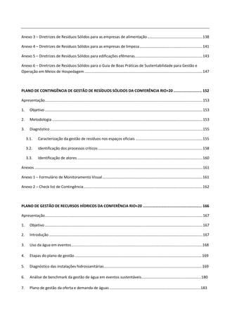 Anexo 3 – Diretrizes de Resíduos Sólidos para as empresas de alimentação ..................................................... 138

Anexo 4 – Diretrizes de Resíduos Sólidos para as empresas de limpeza ............................................................ 141

Anexo 5 – Diretrizes de Resíduos Sólidos para edificações efêmeras................................................................. 143

Anexo 6 – Diretrizes de Resíduos Sólidos para o Guia de Boas Práticas de Sustentabilidade para Gestão e
Operação em Meios de Hospedagem ................................................................................................................. 147



PLANO DE CONTINGÊNCIA DE GESTÃO DE RESÍDUOS SÓLIDOS DA CONFERÊNCIA RIO+20 ......................... 152

Apresentação....................................................................................................................................................... 153

1.     Objetivo ....................................................................................................................................................... 153

2.     Metodologia ................................................................................................................................................ 153

3.     Diagnóstico .................................................................................................................................................. 155

     3.1.      Caracterização da gestão de resíduos nos espaços oficiais ................................................................ 155

     3.2.      Identificação dos processos críticos .................................................................................................... 158

     3.3.      Identificação de atores ........................................................................................................................ 160

Anexos ................................................................................................................................................................. 161

Anexo 1 – Formulário de Monitoramento Visual ................................................................................................ 161

Anexo 2 – Check list de Contingência .................................................................................................................. 162



PLANO DE GESTÃO DE RECURSOS HÍDRICOS DA CONFERÊNCIA RIO+20 .................................................... 166

Apresentação....................................................................................................................................................... 167

1.     Objetivo ....................................................................................................................................................... 167

2.     Introdução ................................................................................................................................................... 167

3.     Uso da água em eventos ............................................................................................................................. 168

4.     Etapas do plano de gestão .......................................................................................................................... 169

5.     Diagnóstico das instalações hidrossanitárias .............................................................................................. 169

6.     Análise de benchmark da gestão de água em eventos sustentáveis ......................................................... 180

7.     Plano de gestão da oferta e demanda de águas ....................................................................................... 183
 