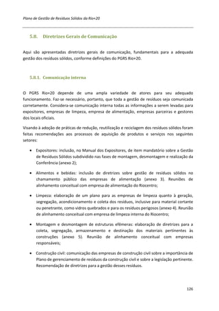 Plano de Gestão de Resíduos Sólidos da Rio+20



   5.8.    Diretrizes Gerais de Comunicação


Aqui são apresentadas diretrizes gerais de comunicação, fundamentais para a adequada
gestão dos resíduos sólidos, conforme definições do PGRS Rio+20.



   5.8.1. Comunicação interna


O PGRS Rio+20 depende de uma ampla variedade de atores para seu adequado
funcionamento. Faz-se necessário, portanto, que toda a gestão de resíduos seja comunicada
corretamente. Considera-se comunicação interna todas as informações a serem levadas para
expositores, empresas de limpeza, empresa de alimentação, empresas parceiras e gestores
dos locais oficiais.

Visando à adoção de práticas de redução, reutilização e reciclagem dos resíduos sólidos foram
feitas recomendações aos processos de aquisição de produtos e serviços nos seguintes
setores:

   • Expositores: inclusão, no Manual dos Expositores, de item mandatório sobre a Gestão
     de Resíduos Sólidos subdividido nas fases de montagem, desmontagem e realização da
     Conferência (anexo 2);

   • Alimentos e bebidas: inclusão de diretrizes sobre gestão de resíduos sólidos no
     chamamento público das empresas de alimentação (anexo 3). Reuniões de
     alinhamento conceitual com empresa de alimentação do Riocentro;

   • Limpeza: elaboração de um plano para as empresas de limpeza quanto à geração,
     segregação, acondicionamento e coleta dos resíduos, inclusive para material cortante
     ou penetrante, como vidros quebrados e para os resíduos perigosos (anexo 4). Reunião
     de alinhamento conceitual com empresa de limpeza interna do Riocentro;

   • Montagem e desmontagem de estruturas efêmeras: elaboração de diretrizes para a
     coleta, segregação, armazenamento e destinação dos materiais pertinentes às
     construções (anexo 5). Reunião de alinhamento conceitual com empresas
     responsáveis;

   • Construção civil: comunicação das empresas de construção civil sobre a importância de
     Plano de gerenciamento de resíduos da construção civil e sobre a legislação pertinente.
     Recomendação de diretrizes para a gestão desses resíduos.




                                                                                         126
 