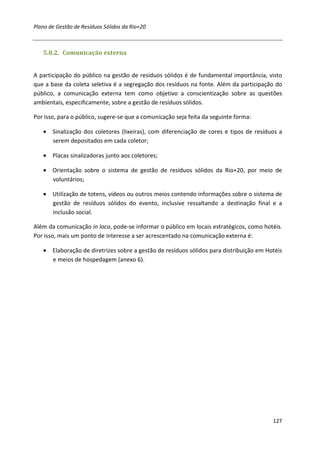 Plano de Gestão de Resíduos Sólidos da Rio+20



   5.8.2. Comunicação externa


A participação do público na gestão de resíduos sólidos é de fundamental importância, visto
que a base da coleta seletiva é a segregação dos resíduos na fonte. Além da participação do
público, a comunicação externa tem como objetivo a conscientização sobre as questões
ambientais, especificamente, sobre a gestão de resíduos sólidos.

Por isso, para o público, sugere-se que a comunicação seja feita da seguinte forma:

   • Sinalização dos coletores (lixeiras), com diferenciação de cores e tipos de resíduos a
     serem depositados em cada coletor;

   • Placas sinalizadoras junto aos coletores;

   • Orientação sobre o sistema de gestão de resíduos sólidos da Rio+20, por meio de
     voluntários;

   • Utilização de totens, vídeos ou outros meios contendo informações sobre o sistema de
     gestão de resíduos sólidos do evento, inclusive ressaltando a destinação final e a
     inclusão social.

Além da comunicação in loco, pode-se informar o público em locais estratégicos, como hotéis.
Por isso, mais um ponto de interesse a ser acrescentado na comunicação externa é:

   • Elaboração de diretrizes sobre a gestão de resíduos sólidos para distribuição em Hotéis
     e meios de hospedagem (anexo 6).




                                                                                        127
 