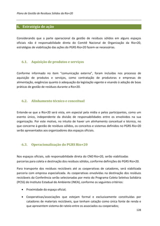Plano de Gestão de Resíduos Sólidos da Rio+20



6. Estratégia de ação


Considerando que a parte operacional da gestão de resíduos sólidos em alguns espaços
oficiais não é responsabilidade direta do Comitê Nacional de Organização da Rio+20,
estratégias de viabilização das ações do PGRS Rio+20 fazem-se necessárias.



   6.1.    Aquisição de produtos e serviços


Conforme informado no item “comunicação externa”, foram incluídas nos processo de
aquisição de produtos e serviços, como contratação de produtoras e empresas de
alimentação, exigências quanto à adequação da legislação vigente e visando à adoção de boas
práticas de gestão de resíduos durante a Rio+20.



   6.2.    Alinhamento técnico e conceitual


Entende-se que a Rio+20 será vista, em especial pela mídia e pelos participantes, como um
evento único, independente da divisão de responsabilidades entre os envolvidos na sua
organização. Por este motivo, no intuito de haver um alinhamento conceitual e técnico, no
que concerne à gestão de resíduos sólidos, os conceitos e sistemas definidos no PGRS Rio+20
serão apresentados aos organizadores dos espaços oficiais.



   6.3.    Operacionalização do PGRS Rio+20


Nos espaços oficiais, sob responsabilidade direta do CNO Rio+20, serão viabilizadas
parcerias para coleta e destinação dos resíduos sólidos, conforme definições do PGRS Rio+20.

Para transporte dos resíduos recicláveis até as cooperativas de catadores, será viabilizada
parceria com empresa especializada. As cooperativas envolvidas na destinação dos resíduos
recicláveis da Conferência serão selecionadas por meio do Programa Coleta Seletiva Solidária
(PCSS) do Instituto Estadual do Ambiente (INEA), conforme os seguintes critérios:

   • Proximidade do espaço oficial;

   • Cooperativas/associações que estejam formal e exclusivamente constituídas por
     catadores de materiais recicláveis, que tenham catação como única fonte de renda e
     que apresentem sistema de rateio entre os associados ou cooperados;
                                                                                         128
 