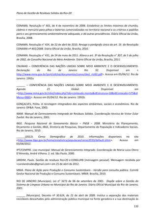 Plano de Gestão de Resíduos Sólidos da Rio+20



CONAMA. Resolução n° 401, de 4 de novembro de 2008. Estabelece os limites máximos de chumbo,
cádmio e mercúrio para pilhas e baterias comercializadas no território nacional e os critérios e padrões
para o seu gerenciamento ambientalmente adequado, e dá outras providências. Diário Oficial da União,
Brasília, 2008.

CONAMA. Resolução n° 424, de 22 de abril de 2010. Revoga o parágrafo único do art. 16 da Resolução
CONAMA nº 401/2008. Diário Oficial da União, Brasília, 2010.

CONAMA. Resolução n° 431, de 24 de maio de 2011. Altera o art. 3º da Resolução n° 307, de 5 de julho
de 2002, do Conselho Nacional do Meio Ambiente. Diário Oficial da União, Brasília, 2011.

CNUMAD – CONFERÊNCIA DAS NAÇÕES UNIDAS SOBRE MEIO AMBIENTE E O DESENVOLVIMENTO.
Declaração     do     Rio       de     Janeiro    Rio      92.       Disponível    em        <
http://www.mma.gov.br/port/sdi/ea/documentos/convs/decl_rio92.pdf>. Acesso em 05/04/12. Rio de
Janeiro: 1992a

______ – CONFERÊNCIA DAS NAÇÕES UNIDAS SOBRE MEIO AMBIENTE E O DESENVOLVIMENTO.
Agenda                21                  Global.               Disponível              em
<http://www.mma.gov.br/sitio/index.php?ido=conteudo.monta&idEstrutura=18&idConteudo=575&id
Menu=9065>. Acesso em 05/04/12. Rio de Janeiro: 1992b.

GONÇALVES, Pólita. A reciclagem integradora dos aspectos ambientais, sociais e econômicos. Rio de
Janeiro: DP&A: Fase, 2003.

IBAM. Manual de Gerenciamento Integrado de Resíduos Sólidos. Coordenação técnica de Victor Zular
Zveibil. Rio de Janeiro, 2001.

IBGE. Pesquisa Nacional de Saneamento Básico – PNSB – 2008. Ministério do Planejamento,
Orçamento e Gestão, IBGE, Diretoria de Pesquisas, Departamento de População e Indicadores Sociais.
Rio de Janeiro, 2010.

______(2012).    Censo    Demográfico     de    2010.   Informações     disponíveis   no            site
<http://www.ibge.gov.br/home/estatistica/populacao/censo2010/default.shtm>.      Acesso             em
03/04/2012.

IPT/CEMPRE. Lixo municipal: Manual de Gerenciamento Integrado. Coordenação de Maria Luiza Otero
D’Almeida, André Vilhena. 2. ed. São Paulo, 2000.

JARDIM, Paulo. Gestão de resíduos Rio+20 e COMLURB [mensagem pessoal]. Mensagem recebida por
<carolandrades@gmail.com> em 25 de abril de 2012.

MMA. Plano de Ação para Produção e Consumo Sustentáveis - Versão para consulta pública. Comitê
Gestor Nacional de Produção e Consumo Sustentáveis. MMA: Brasília, 2010.

RIO DE JANEIRO (Município). Lei nº 3273 de 06 de setembro de 2001. Dispõe sobre a Gestão do
Sistema de Limpeza Urbana no Município do Rio de Janeiro. Diário Oficial Municipal do Rio de Janeiro,
2001.

______ (Município). Decreto nº 30.624, de 22 de abril de 2009. Institui a separação dos materiais
recicláveis descartados pela administração pública municipal na fonte geradora e a sua destinação às

                                                                                                    132
 