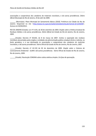 Plano de Gestão de Resíduos Sólidos da Rio+20



associações e cooperativas dos catadores de materiais recicláveis, e dá outras providências. Diário
Oficial Municipal do Rio de Janeiro, 24 de abril de 2009.

______ (Município). Plano Municipal de Saneamento Básico (2010). Prefeitura da Cidade do Rio de
Janeiro. Disponível no site <http://www.rio.rj.gov.br/web/cvl/exibeConteudo?article-id=1259290>.
Acesso em 03/04/2012.

RIO DE JANEIRO (Estado). Lei nº 4.191, de 30 de setembro de 2003. Dispõe sobre a Política Estadual de
Resíduos Sólidos e dá outras providências. Diário Oficial do Estado do Rio de Janeiro, Rio de Janeiro,
2003.

______(Estado). Decreto nº 40.645, de 8 de março de 2007. Institui a separação dos resíduos
recicláveis descartados pelos órgãos e entidades da administração pública estadual direta e indireta, na
fonte geradora, e a sua destinação às associações e cooperativas dos catadores de materiais
recicláveis, e dá outras providências. Diário Oficial do Estado do Rio de Janeiro, Rio de Janeiro, 2007.

______(Estado). Decreto nº 42.159 de 02 de dezembro de 2009. Dispõe sobre o Sistema de
Licenciamento Ambiental - SLAM e dá outras providências. Diário Oficial do Estado do Rio de Janeiro,
Rio de Janeiro, 2009.

______(Estado). Resolução CONEMA sobre coleta seletiva simples. Em fase de aprovação.




                                                                                                    133
 