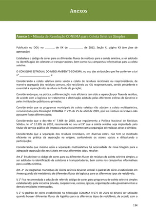 Plano de Gestão de Resíduos Sólidos da Rio+20Anexos



Anexo 1 - Minuta de Resolução CONEMA para Coleta Seletiva Simples

Publicada no DOU no ............, de XX de ................... de 2012, Seção X, página XX (em fase de
aprovação)

Estabelece o código de cores para os diferentes fluxos de resíduos para a coleta seletiva, a ser adotado
na identiﬁcação de coletores e transportadores, bem como nas campanhas informativas para a coleta
seletiva.

O CONSELHO ESTADUAL DO MEIO AMBIENTE-CONEMA, no uso das atribuições que lhe conferem a Lei
n° _____________________, e

Considerando a coleta seletiva como sendo a coleta de resíduos recicláveis ou reaproveitáveis, de
maneira segregada dos resíduos comuns, não recicláveis ou não reaproveitáveis, sendo precedente e
essencial a separação dos resíduos na fonte de geração;

Considerando que, na prática, a diferenciação mais eficiente tem sido a separação por fluxo de resíduo,
de acordo com a logística de tratamento e destinação adotada pelas diferentes esferas de Governo e
pelas instituições públicas ou privadas;

Considerando que os programas municipais de coleta seletiva não adotam a coleta multisseletiva,
recomendada pela Resolução CONAMA n° 275 de 25 de abril de 2001, pois os resíduos recicláveis não
possuem fluxos diferenciados;

Considerando que o decreto n° 7.404 de 2010, que regulamenta a Política Nacional de Resíduos
Sólidos, lei n° 12.305 de 2010, recomenda no seu art.9° que a coleta seletiva seja implantada pelo
titular do serviço público de limpeza urbana inicialmente com a separação de resíduos secos e úmidos;

Considerando que a separação dos resíduos recicláveis, em diversas cores, não tem se mostrado
eficiente na prática da separação na origem, confundindo os atores sociais e dificultando a
participação;

Considerando que mesmo após a separação multisseletiva há necessidade de nova triagem para a
adequada separação dos recicláveis em seus diferentes tipos, resolve:

Art.1° Estabelecer o código de cores para os diferentes fluxos de resíduos da coleta seletiva simples, a
ser adotado na identiﬁcação de coletores e transportadores, bem como nas campanhas informativas
para a coleta seletiva.

Art. 2° Os programas municipais de coleta seletiva deverão utilizar o padrão de cores estabelecido em
Anexo quando da inexistência de diferentes fluxos de logística para os diferentes tipos de recicláveis;

§ 1° Fica recomendada a adoção de referido código de cores para programas de coleta seletiva simples
estabelecidos pela iniciativa privada, cooperativas, escolas, igrejas, organizações não-governamentais e
demais entidades interessadas;

§ 2° O padrão de cores estabelecido na Resolução CONAMA n°275 de 2001 só deverá ser utilizado
quando houver diferentes fluxos de logística para os diferentes tipos de recicláveis, de acordo com o


                                                                                                    134
 