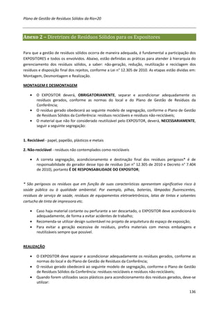 Plano de Gestão de Resíduos Sólidos da Rio+20



Anexo 2 – Diretrizes de Resíduos Sólidos para os Expositores

Para que a gestão de resíduos sólidos ocorra de maneira adequada, é fundamental a participação dos
EXPOSITORES e todos os envolvidos. Abaixo, estão definidas as práticas para atender à hierarquia do
gerenciamento dos resíduos sólidos, a saber: não-geração, redução, reutilização e reciclagem dos
resíduos e disposição final dos rejeitos, conforme a Lei n° 12.305 de 2010. As etapas estão dividas em:
Montagem, Desmontagem e Realização.

MONTAGEM E DESMONTAGEM

    •   O EXPOSITOR deverá, OBRIGATORIAMENTE, separar e acondicionar adequadamente os
        resíduos gerados, conforme as normas do local e do Plano de Gestão de Resíduos da
        Conferência;
    •   O resíduo gerado obedecerá ao seguinte modelo de segregação, conforme o Plano de Gestão
        de Resíduos Sólidos da Conferência: resíduos recicláveis e resíduos não-recicláveis;
    •   O material que não for considerado reutilizável pelo EXPOSITOR, deverá, NECESSARIAMENTE,
        seguir a seguinte segregação:


1. Reciclável - papel, papelão, plásticos e metais

2. Não-reciclável - resíduos não contemplados como recicláveis

    •   A correta segregação, acondicionamento e destinação final dos resíduos perigosos* é de
        responsabilidade do gerador desse tipo de resíduo (Lei n° 12.305 de 2010 e Decreto n° 7.404
        de 2010), portanto É DE RESPONSABILIDADE DO EXPOSITOR;


* São perigosos os resíduos que em função de suas características apresentam significativo risco à
saúde pública ou à qualidade ambiental. Por exemplo, pilhas, baterias, lâmpadas fluorescentes,
resíduos de serviço de saúde, resíduos de equipamentos eletroeletrônicos, latas de tintas e solventes
cartucho de tinta de impressora etc.

    •   Caso haja material cortante ou perfurante a ser descartado, o EXPOSITOR deve acondicioná-lo
        adequadamente, de forma a evitar acidentes de trabalho;
    •   Recomenda-se utilizar design sustentável no projeto de arquitetura do espaço de exposição;
    •   Para evitar a geração excessiva de resíduos, prefira materiais com menos embalagens e
        reutilizáveis sempre que possível.


REALIZAÇÃO

    •   O EXPOSITOR deve separar e acondicionar adequadamente os resíduos gerados, conforme as
        normas do local e do Plano de Gestão de Resíduos da Conferência;
    •   O resíduo gerado obedecerá ao seguinte modelo de segregação, conforme o Plano de Gestão
        de Resíduos Sólidos da Conferência: resíduos recicláveis e resíduos não-recicláveis;
    •   Quando forem utilizados sacos plásticos para acondicionamento dos resíduos gerados, deve-se
        utilizar:

                                                                                                   136
 