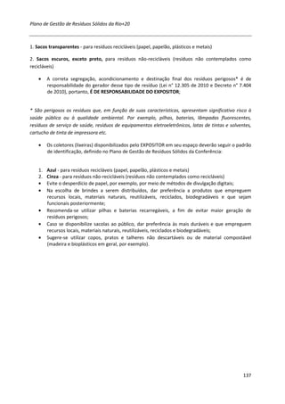 Plano de Gestão de Resíduos Sólidos da Rio+20



1. Sacos transparentes - para resíduos recicláveis (papel, papelão, plásticos e metais)

2. Sacos escuros, exceto preto, para resíduos não-recicláveis (resíduos não contemplados como
recicláveis)

    •    A correta segregação, acondicionamento e destinação final dos resíduos perigosos* é de
         responsabilidade do gerador desse tipo de resíduo (Lei n° 12.305 de 2010 e Decreto n° 7.404
         de 2010), portanto, É DE RESPONSABILIDADE DO EXPOSITOR;


* São perigosos os resíduos que, em função de suas características, apresentam significativo risco à
saúde pública ou à qualidade ambiental. Por exemplo, pilhas, baterias, lâmpadas fluorescentes,
resíduos de serviço de saúde, resíduos de equipamentos eletroeletrônicos, latas de tintas e solventes,
cartucho de tinta de impressora etc.

    •    Os coletores (lixeiras) disponibilizados pelo EXPOSITOR em seu espaço deverão seguir o padrão
         de identificação, definido no Plano de Gestão de Resíduos Sólidos da Conferência:


    1.   Azul - para resíduos recicláveis (papel, papelão, plásticos e metais)
    2.   Cinza - para resíduos não-recicláveis (resíduos não contemplados como recicláveis)
    •    Evite o desperdício de papel, por exemplo, por meio de métodos de divulgação digitais;
    •    Na escolha de brindes a serem distribuídos, dar preferência a produtos que empreguem
         recursos locais, materiais naturais, reutilizáveis, reciclados, biodegradáveis e que sejam
         funcionais posteriormente;
    •    Recomenda-se utilizar pilhas e baterias recarregáveis, a fim de evitar maior geração de
         resíduos perigosos;
    •    Caso se disponibilize sacolas ao público, dar preferência às mais duráveis e que empreguem
         recursos locais, materiais naturais, reutilizáveis, reciclados e biodegradáveis;
    •    Sugere-se utilizar copos, pratos e talheres não descartáveis ou de material compostável
         (madeira e bioplásticos em geral, por exemplo).




                                                                                                  137
 
