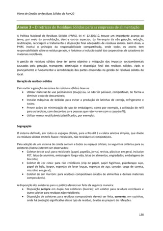 Plano de Gestão de Resíduos Sólidos da Rio+20



Anexo 3 – Diretrizes de Resíduos Sólidos para as empresas de alimentação

A Política Nacional de Resíduos Sólidos (PNRS), lei n° 12.305/10, trouxe um importante avanço ao
tema, por meio da consolidação, dentre outros aspectos, da hierarquia da não geração, redução,
reutilização, reciclagem e tratamento e disposição final adequados de resíduos sólidos. Além disso, a
PNRS institui o princípio da responsabilidade compartilhada, onde todos os atores tem
responsabilidade sobre o resíduo gerado, e fortalece a inclusão social das cooperativas de catadores de
materiais recicláveis.

A gestão de resíduos sólidos deve ter como objetivo a mitigação dos impactos socioambientais
causados pela geração, transporte, destinação e disposição final dos resíduos sólidos. Após o
planejamento é fundamental a sensibilização das partes envolvidas na gestão de resíduos sólidos do
local.

Geração de resíduos sólidos

Para evitar a geração excessiva de resíduos sólidos deve-se:
    • Utilizar material de uso permanente (louça) ou, se não for possível, compostável, de forma a
        diminuir o uso de descartáveis;
    • Instalar máquinas de bebidas para evitar a produção de latinhas de cerveja, refrigerante e
        sucos;
    • Prever ações de minimização de uso de embalagens, como por exemplo, a utilização de refil
        para as bebidas, com descontos para pessoas que retornarem com o copo (refil);
    • Utilizar menus reutilizáveis (plastificados, por exemplo).


Segregação

O sistema definido, em todos os espaços oficiais, para a Rio+20 é a coleta seletiva simples, que divide
os resíduos sólidos em três fluxos: recicláveis, não recicláveis e compostáveis.

Para adoção de um sistema de coleta comum a todos os espaços oficiais, os seguintes critérios para os
coletores (lixeiras) devem ser observados:
    • Coletor de cor azul: para recicláveis (papel, papelão, jornal, revista, plásticos em geral, inclusive
        PET, latas de alumínio, embalagens longa vida, latas de alimentos, engradados, embalagens de
        biscoito);
    • Coletor de cor cinza: para não recicláveis (clip de papel, papel higiênico, guardanapo sujo,
        papel de bala, isopor, esponjas de lavar louças, esponjas de aço, canudo, carga de caneta,
        microlixo em geral);
    • Coletor de cor marrom: para resíduos compostáveis (restos de alimentos e demais materiais
        compostáveis).

A disposição dos coletores para o público deverá ser feita da seguinte maneira:
    • Disposição sempre em dupla dos coletores (lixeiras): um coletor para resíduos recicláveis e
        outro coletor para resíduos não recicláveis;
    • Disposição de coletores para resíduos compostáveis deverá ser feita, somente, em cozinhas,
        onde há produção significativa desse tipo de resíduo, devido ao preparo de refeições.



                                                                                                       138
 