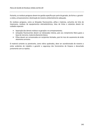 Plano de Gestão de Resíduos Sólidos da Rio+20



Portanto, os resíduos perigosos devem ter gestão específica por parte do gerador, de forma a garantir
a coleta, armazenamento e destinação de maneira ambientalmente adequada.

Os resíduos perigosos, como as lâmpadas fluorescentes, pilhas e baterias, cartuchos de tinta de
impressora, resíduos de equipamentos eletroeletrônicos, latas de tintas e solventes devem ter
cuidados especiais:

   •   Separação dos demais resíduos na geração e no armazenamento;
   •   Lâmpadas fluorescentes devem ser destacadas inteiras, pois seu rompimento libera gases a
       base de mercúrio, material altamente tóxico;
   •   Pilhas devem ser armazenadas em recipientes fechados, pois há risco de vazamento de ácido
       altamente corrosivo.

O material cortante ou penetrante, como vidros quebrados, deve ser acondicionado de maneira a
evitar acidentes de trabalho e garantir a segurança dos funcionários de limpeza e descartado
juntamente com os rejeitos.




                                                                                                  140
 