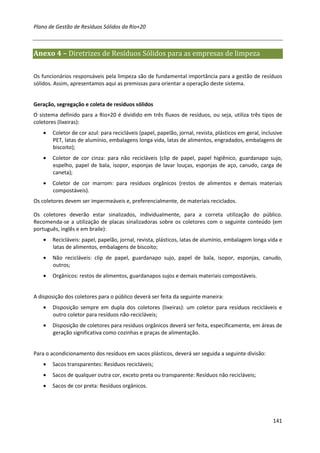 Plano de Gestão de Resíduos Sólidos da Rio+20



Anexo 4 – Diretrizes de Resíduos Sólidos para as empresas de limpeza

Os funcionários responsáveis pela limpeza são de fundamental importância para a gestão de resíduos
sólidos. Assim, apresentamos aqui as premissas para orientar a operação deste sistema.


Geração, segregação e coleta de resíduos sólidos
O sistema definido para a Rio+20 é dividido em três fluxos de resíduos, ou seja, utiliza três tipos de
coletores (lixeiras):
    •   Coletor de cor azul: para recicláveis (papel, papelão, jornal, revista, plásticos em geral, inclusive
        PET, latas de alumínio, embalagens longa vida, latas de alimentos, engradados, embalagens de
        biscoito);
    •   Coletor de cor cinza: para não recicláveis (clip de papel, papel higiênico, guardanapo sujo,
        espelho, papel de bala, isopor, esponjas de lavar louças, esponjas de aço, canudo, carga de
        caneta);
    •   Coletor de cor marrom: para resíduos orgânicos (restos de alimentos e demais materiais
        compostáveis).
Os coletores devem ser impermeáveis e, preferencialmente, de materiais reciclados.

Os coletores deverão estar sinalizados, individualmente, para a correta utilização do público.
Recomenda-se a utilização de placas sinalizadoras sobre os coletores com o seguinte conteúdo (em
português, inglês e em braile):
    •   Recicláveis: papel, papelão, jornal, revista, plásticos, latas de alumínio, embalagem longa vida e
        latas de alimentos, embalagens de biscoito;
    •   Não recicláveis: clip de papel, guardanapo sujo, papel de bala, isopor, esponjas, canudo,
        outros;
    •   Orgânicos: restos de alimentos, guardanapos sujos e demais materiais compostáveis.


A disposição dos coletores para o público deverá ser feita da seguinte maneira:
    •   Disposição sempre em dupla dos coletores (lixeiras): um coletor para resíduos recicláveis e
        outro coletor para resíduos não-recicláveis;
    •   Disposição de coletores para resíduos orgânicos deverá ser feita, especificamente, em áreas de
        geração significativa como cozinhas e praças de alimentação.


Para o acondicionamento dos resíduos em sacos plásticos, deverá ser seguida a seguinte divisão:
    •   Sacos transparentes: Resíduos recicláveis;
    •   Sacos de qualquer outra cor, exceto preta ou transparente: Resíduos não recicláveis;
    •   Sacos de cor preta: Resíduos orgânicos.




                                                                                                         141
 