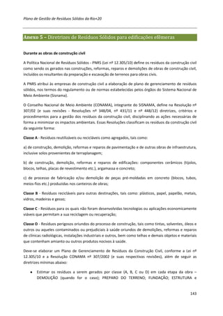 Plano de Gestão de Resíduos Sólidos da Rio+20



Anexo 5 – Diretrizes de Resíduos Sólidos para edificações efêmeras

Durante as obras de construção civil

A Política Nacional de Resíduos Sólidos - PNRS (Lei nº 12.305/10) define os resíduos da construção civil
como sendo os gerados nas construções, reformas, reparos e demolições de obras de construção civil,
incluídos os resultantes da preparação e escavação de terrenos para obras civis.

A PNRS atribui às empresas de construção civil a elaboração de plano de gerenciamento de resíduos
sólidos, nos termos do regulamento ou de normas estabelecidas pelos órgãos do Sistema Nacional de
Meio Ambiente (Sisnama).

O Conselho Nacional de Meio Ambiente (CONAMA), integrante do SISNAMA, define na Resolução nº
307/02 (e suas revisões - Resoluções nº 348/04, nº 431/11 e nº 448/12) diretrizes, critérios e
procedimentos para a gestão dos resíduos da construção civil, disciplinando as ações necessárias de
forma a minimizar os impactos ambientais. Essas Resoluções classificam os resíduos da construção civil
da seguinte forma:

Classe A - Resíduos reutilizáveis ou recicláveis como agregados, tais como:

a) de construção, demolição, reformas e reparos de pavimentação e de outras obras de infraestrutura,
inclusive solos provenientes de terraplanagem;

b) de construção, demolição, reformas e reparos de edificações: componentes cerâmicos (tijolos,
blocos, telhas, placas de revestimento etc.), argamassa e concreto;

c) de processo de fabricação e/ou demolição de peças pré-moldadas em concreto (blocos, tubos,
meios-fios etc.) produzidas nos canteiros de obras;

Classe B - Resíduos recicláveis para outras destinações, tais como: plásticos, papel, papelão, metais,
vidros, madeiras e gesso;

Classe C - Resíduos para os quais não foram desenvolvidas tecnologias ou aplicações economicamente
viáveis que permitam a sua reciclagem ou recuperação;

Classe D - Resíduos perigosos oriundos do processo de construção, tais como tintas, solventes, óleos e
outros ou aqueles contaminados ou prejudiciais à saúde oriundos de demolições, reformas e reparos
de clínicas radiológicas, instalações industriais e outros, bem como telhas e demais objetos e materiais
que contenham amianto ou outros produtos nocivos à saúde.

Deve-se elaborar um Plano de Gerenciamento de Resíduos da Construção Civil, conforme a Lei nº
12.305/10 e a Resolução CONAMA nº 307/2002 (e suas respectivas revisões), além de seguir as
diretrizes mínimas abaixo:

    ●   Estimar os resíduos a serem gerados por classe (A, B, C ou D) em cada etapa da obra –
        DEMOLIÇÃO (quando for o caso); PREPARO DO TERRENO; FUNDAÇÃO; ESTRUTURA e


                                                                                                    143
 
