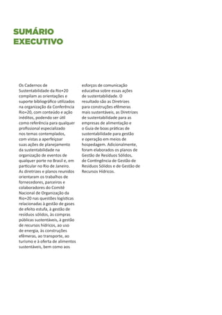 Sumário
executivo




Os Cadernos de                     esforços de comunicação
Sustentabilidade da Rio+20         educativa sobre essas ações
compilam as orientações e          de sustentabilidade. O
suporte bibliográfico utilizados   resultado são as Diretrizes
na organização da Conferência      para construções efêmeras
Rio+20, com conteúdo e ação        mais sustentáveis, as Diretrizes
inéditos, podendo ser útil         de sustentabilidade para as
como referência para qualquer      empresas de alimentação e
profissional especializado         o Guia de boas práticas de
nos temas contemplados,            sustentabilidade para gestão
com vistas a aperfeiçoar           e operação em meios de
suas ações de planejamento         hospedagem. Adicionalmente,
da sustentabilidade na             foram elaborados os planos de
organização de eventos de          Gestão de Resíduos Sólidos,
qualquer porte no Brasil e, em     de Contingência de Gestão de
particular no Rio de Janeiro.      Resíduos Sólidos e de Gestão de
As diretrizes e planos reunidos    Recursos Hídricos.
orientaram os trabalhos de
fornecedores, parceiros e
colaboradores do Comitê
Nacional de Organização da
Rio+20 nas questões logísticas
relacionadas à gestão de gases
de efeito estufa, à gestão de
resíduos sólidos, às compras
públicas sustentáveis, à gestão
de recursos hídricos, ao uso
de energia, às construções
efêmeras, ao transporte, ao
turismo e à oferta de alimentos
sustentáveis, bem como aos
 