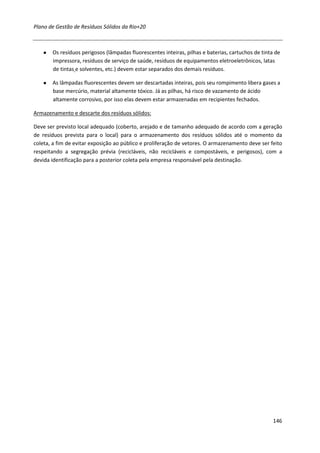Plano de Gestão de Resíduos Sólidos da Rio+20



   ●   Os resíduos perigosos (lâmpadas fluorescentes inteiras, pilhas e baterias, cartuchos de tinta de
       impressora, resíduos de serviço de saúde, resíduos de equipamentos eletroeletrônicos, latas
       de tintas e solventes, etc.) devem estar separados dos demais resíduos.

   ●   As lâmpadas fluorescentes devem ser descartadas inteiras, pois seu rompimento libera gases a
       base mercúrio, material altamente tóxico. Já as pilhas, há risco de vazamento de ácido
       altamente corrosivo, por isso elas devem estar armazenadas em recipientes fechados.

Armazenamento e descarte dos resíduos sólidos:

Deve ser previsto local adequado (coberto, arejado e de tamanho adequado de acordo com a geração
de resíduos prevista para o local) para o armazenamento dos resíduos sólidos até o momento da
coleta, a fim de evitar exposição ao público e proliferação de vetores. O armazenamento deve ser feito
respeitando a segregação prévia (recicláveis, não recicláveis e compostáveis, e perigosos), com a
devida identificação para a posterior coleta pela empresa responsável pela destinação.




                                                                                                    146
 