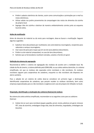 Plano de Gestão de Resíduos Sólidos da Rio+20



    •   Preferir cadastro eletrônico de clientes, assim como comunicações e promoções por e-mail ou
        meios eletrônicos;
    •   Utilizar adubo nos jardins provenientes da compostagem dos restos de alimentos da cozinha
        do próprio local.
    •   Segregar óleo de cozinha e destinar de maneira ambientalmente correta junto ao esquema
        local de coleta.


Ações de reutilização

Antes do descarte do material ou do envio para reciclagem, deve-se buscar a reutilização. Seguem
algumas sugestões:

    •   Substituir itens descartáveis por reutilizáveis, tais como baterias recarregáveis, recipientes para
        sabonetes e xampus recarregáveis;
    •   Usar sacos de pano para roupa suja em vez de sacos plásticos descartáveis;
    •   Preferir os de material compostável, no caso de itens descartáveis;
    •   Solicitar que os fornecedores reutilizem estrados, caixotes e farnéis em geral.


Definição do sistema de segregação
Recomenda-se definir o sistema de segregação dos resíduos de acordo com a realidade local. Na
cidade do Rio de Janeiro, o sistema definido pela COMLURB, na sua coleta seletiva domiciliar, é o sistema
simplificado, em que os resíduos são separados entre recicláveis e não recicláveis. Os resíduos
recicláveis seguem para cooperativas de catadores, enquanto os não recicláveis são dispostos em
aterro sanitário.

Para a adoção de um sistema de coleta deve-se considerar em primeiro lugar a destinação,
identificando cooperativas de catadores, que possam receber os resíduos recicláveis, bem como
empresas especializadas para os não recicláveis e orgânicos (em caso de preparo de refeições no local).



Disposição, identificação e sinalização dos coletores (lixeiras) de resíduos

No sistema de coleta seletiva simplificada, recomendam-se as seguintes cores para os coletores
(lixeiras):

    •   Coletor de cor azul: para recicláveis (papel, papelão, jornal, revista, plásticos em geral, inclusive
        PET, latas de alumínio, embalagens longa vida, latas de alimentos, engradados, embalagens de
        biscoito);




                                                                                                         148
 