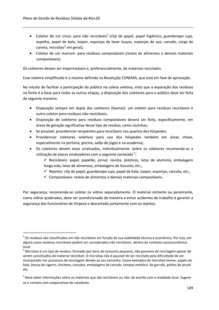 Plano de Gestão de Resíduos Sólidos da Rio+20



    •   Coletor de cor cinza: para não recicláveis3 (clip de papel, papel higiênico, guardanapo sujo,
        espelho, papel de bala, isopor, esponjas de lavar louças, esponjas de aço, canudo, carga de
        caneta, microlixo4 em geral);
    •   Coletor de cor marrom: para resíduos compostáveis (restos de alimentos e demais materiais
        compostáveis).

Os coletores devem ser impermeáveis e, preferencialmente, de materiais reciclados.

Esse sistema simplificado é o mesmo definido na Resolução CONEMA, que está em fase de aprovação.

No intuito de facilitar a participação do público na coleta seletiva, visto que a separação dos resíduos
na fonte é a base para todas as outras etapas, a disposição dos coletores para o público deve ser feita
da seguinte maneira:

    •   Disposição sempre em dupla dos coletores (lixeiras): um coletor para resíduos recicláveis e
        outro coletor para resíduos não-recicláveis;
    •   Disposição de coletores para resíduos compostáveis deverá ser feita, especificamente, em
        áreas de geração significativa desse tipo de resíduo, como cozinhas;
    •   Se possível, providenciar recipientes para recicláveis nos quartos dos hóspedes;
    •   Providenciar coletores seletivos para uso dos hóspedes também em áreas chave,
        especialmente na portaria, piscina, salão de jogos e na academia;
    •   Os coletores devem estar sinalizados, individualmente. Sobre os coletores recomenda-se a
        utilização de placas sinalizadores com o seguinte conteúdo 5:
                 Recicláveis: papel, papelão, jornal, revista, plásticos, latas de alumínio, embalagem
              longa vida, latas de alimentos, embalagens de biscoito, etc.;
                 Rejeitos: clip de papel, guardanapo sujo, papel de bala, isopor, esponjas, canudo, etc.;
                 Compostáveis: restos de alimentos e demais materiais compostáveis.


Por segurança, recomenda-se coletar os vidros separadamente. O material cortante ou penetrante,
como vidros quebrados, deve ser acondicionado de maneira a evitar acidentes de trabalho e garantir a
segurança dos funcionários de limpeza e descartado juntamente com os rejeitos.




3
  Os resíduos são classificados em não recicláveis em função de sua viabilidade técnica e econômica. Por isso, em
alguns casos resíduos recicláveis podem ser considerados não recicláveis dentro do contexto socioeconômico
local.
4
  Microlixo é um tipo de resíduo, formado por itens de tamanho pequeno, não passíveis de reciclagem apesar de
serem constituídos de material reciclável. O microlixo não é passível de ser reciclado pela dificuldade de ser
incorporado nos processos de reciclagem devido ao seu tamanho. Como exemplos de microlixo temos: papéis de
bala, bituca de cigarro, chicletes, canudos, embalagens de canudo, tampas metálica de garrafa, palitos de picolé
etc.
5
 Deve obter informações sobre os materiais que são recicláveis ou não, de acordo com a realidade local. Sugere-
se o contato com cooperativas de catadores.
                                                                                                             149
 