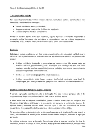 Plano de Gestão de Resíduos Sólidos da Rio+20



Armazenamento e descarte

Para o acondicionamento dos resíduos em sacos plásticos, no intuito de facilitar a identificação do tipo
de resíduo, a seguinte divisão é sugerida:

    •   Sacos transparentes: Resíduos recicláveis;
    •   Sacos de cor escura, exceto preta: Resíduos não recicláveis;
    •   Sacos de cor preta: Resíduos compostáveis.

Manter os resíduos sólidos num local reservado, seguro, higiênico e sinalizado, respeitando a
segregação prévia (recicláveis, não recicláveis e compostáveis), com os resíduos devidamente
identificados para a posterior coleta pela municipalidade ou outras entidades de coleta.



Destinação

Cada tipo de resíduo gerado segue um fluxo tendo um destino diferente, adequado à realidade local e
de acordo com as premissas básicas da sustentabilidade. Recomenda-se a avaliação das possibilidades
a seguir.

    •   Resíduos recicláveis: destinação às cooperativas de catadores, que irão agregar valor ao
        material e destinar, posteriormente, para a reciclagem. Essa orientação da PNRS tem como
        objetivo a inclusão social de grupos historicamente excluídos, bem como o reconhecimento
        pelos serviços prestados ao meio ambiente.

    •   Resíduos não recicláveis: disposição final em aterro sanitário.

    •   Resíduos compostáveis (onde houver geração significativa): destinação para local de
        compostagem, para produção de adubo, agregando valor e evitando o uso do aterro sanitário.



Diretrizes para resíduos da logística reversa e perigosos

A correta segregação, acondicionamento e destinação final dos resíduos perigosos são é de
responsabilidade do gerador, conforme a Política Nacional de Resíduos Sólidos.

A PNRS define que as lâmpadas fluorescentes, pilhas e baterias fazem parte da obrigação dos
fabricantes, importadores, distribuidores e comerciantes em estruturar e implementar sistemas de
logística reversa, mediante retorno destes produtos após o uso pelo consumidor, de forma
independente do serviço público de limpeza urbana e de manejo dos resíduos sólidos.

Portanto, os resíduos perigosos devem ter gestão específica por parte do gerador, de forma a garantir a
coleta, armazenamento e destinação de maneira ambientalmente adequada, conforme a legislação
pertinente.

Os resíduos perigosos, como as lâmpadas fluorescentes, pilhas e baterias, cartuchos de tinta de
impressora, resíduos de serviço de saúde, resíduos de equipamentos eletroeletrônicos, latas de tintas
                                                                                                    150
 