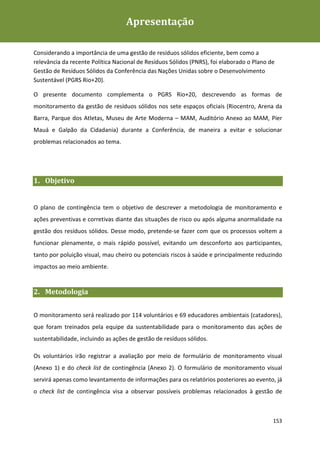Apresentação
Plano de Contingência de Gestão de Resíduos Sólidos da Rio+20



Considerando a importância de uma gestão de resíduos sólidos eficiente, bem como a
relevância da recente Política Nacional de Resíduos Sólidos (PNRS), foi elaborado o Plano de
Gestão de Resíduos Sólidos da Conferência das Nações Unidas sobre o Desenvolvimento
Sustentável (PGRS Rio+20).

O presente documento complementa o PGRS Rio+20, descrevendo as formas de
monitoramento da gestão de resíduos sólidos nos sete espaços oficiais (Riocentro, Arena da
Barra, Parque dos Atletas, Museu de Arte Moderna – MAM, Auditório Anexo ao MAM, Píer
Mauá e Galpão da Cidadania) durante a Conferência, de maneira a evitar e solucionar
problemas relacionados ao tema.




1. Objetivo


O plano de contingência tem o objetivo de descrever a metodologia de monitoramento e
ações preventivas e corretivas diante das situações de risco ou após alguma anormalidade na
gestão dos resíduos sólidos. Desse modo, pretende-se fazer com que os processos voltem a
funcionar plenamente, o mais rápido possível, evitando um desconforto aos participantes,
tanto por poluição visual, mau cheiro ou potenciais riscos à saúde e principalmente reduzindo
impactos ao meio ambiente.


2. Metodologia


O monitoramento será realizado por 114 voluntários e 69 educadores ambientais (catadores),
que foram treinados pela equipe da sustentabilidade para o monitoramento das ações de
sustentabilidade, incluindo as ações de gestão de resíduos sólidos.

Os voluntários irão registrar a avaliação por meio de formulário de monitoramento visual
(Anexo 1) e do check list de contingência (Anexo 2). O formulário de monitoramento visual
servirá apenas como levantamento de informações para os relatórios posteriores ao evento, já
o check list de contingência visa a observar possíveis problemas relacionados à gestão de



                                                                                           153
 