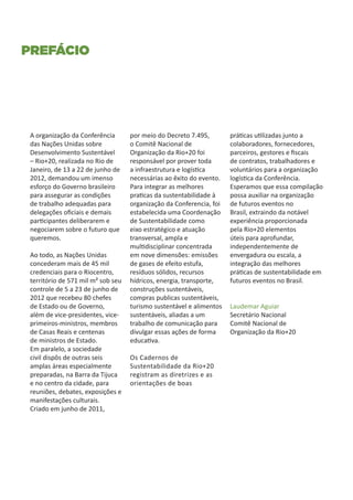 Prefácio




 A organização da Conferência       por meio do Decreto 7.495,        práticas utilizadas junto a
 das Nações Unidas sobre            o Comitê Nacional de              colaboradores, fornecedores,
 Desenvolvimento Sustentável        Organização da Rio+20 foi         parceiros, gestores e fiscais
 – Rio+20, realizada no Rio de      responsável por prover toda       de contratos, trabalhadores e
 Janeiro, de 13 a 22 de junho de    a infraestrutura e logística      voluntários para a organização
 2012, demandou um imenso           necessárias ao êxito do evento.   logística da Conferência.
 esforço do Governo brasileiro      Para integrar as melhores         Esperamos que essa compilação
 para assegurar as condições        praticas da sustentabilidade à    possa auxiliar na organização
 de trabalho adequadas para         organização da Conferencia, foi   de futuros eventos no
 delegações oficiais e demais       estabelecida uma Coordenação      Brasil, extraindo da notável
 participantes deliberarem e        de Sustentabilidade como          experiência proporcionada
 negociarem sobre o futuro que      eixo estratégico e atuação        pela Rio+20 elementos
 queremos.                          transversal, ampla e              úteis para aprofundar,
                                    multidisciplinar concentrada      independentemente de
 Ao todo, as Nações Unidas          em nove dimensões: emissões       envergadura ou escala, a
 concederam mais de 45 mil          de gases de efeito estufa,        integração das melhores
 credenciais para o Riocentro,      resíduos sólidos, recursos        práticas de sustentabilidade em
 território de 571 mil m² sob seu   hídricos, energia, transporte,    futuros eventos no Brasil.
 controle de 5 a 23 de junho de     construções sustentáveis,
 2012 que recebeu 80 chefes         compras publicas sustentáveis,
 de Estado ou de Governo,           turismo sustentável e alimentos   Laudemar Aguiar
 além de vice-presidentes, vice-    sustentáveis, aliadas a um        Secretário Nacional
 primeiros-ministros, membros       trabalho de comunicação para      Comitê Nacional de
 de Casas Reais e centenas          divulgar essas ações de forma     Organização da Rio+20
 de ministros de Estado.            educativa.
 Em paralelo, a sociedade
 civil dispôs de outras seis        Os Cadernos de
 amplas áreas especialmente         Sustentabilidade da Rio+20
 preparadas, na Barra da Tijuca     registram as diretrizes e as
 e no centro da cidade, para        orientações de boas
 reuniões, debates, exposições e
 manifestações culturais.
 Criado em junho de 2011,
 