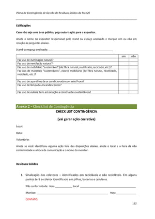 Plano de Contingência de Gestão de Resíduos Sólidos da Rio+20



Edificações

Caso não seja uma área pública, peça autorização para o expositor.

Anote o nome do expositor responsável pelo stand ou espaço analisado e marque sim ou não em
relação às perguntas abaixo.

Stand ou espaço analisado: _____________________________________________

                                                                                          sim   não
 Faz uso de iluminação natural?
 Faz uso de ventilação natural?
 Faz uso de mobiliário “sustentável” (de fibra natural, reutilizado, reciclado, etc.)?
 Faz uso de materiais “sustentáveis”, exceto mobiliário (de fibra natural, reutilizado,
 reciclado, etc.)?

 Faz uso de aparelhos de ar condicionado com selo Procel
 Faz uso de lâmpadas incandescentes?

 Faz uso de outros itens em relação a construções sustentáveis?




Anexo 2 – Check list de Contingência
                         CHECK LIST CONTINGÊNCIA

                                   (vai gerar ação corretiva)
Local:

Data:

Voluntário:

Anote se você identificou alguma ação fora das disposições abaixo, anote o local e a hora da não
conformidade e a hora da comunicação e o nome do monitor.



Resíduos Sólidos


    1. Sinalização dos coletores – identificados em recicláveis e não recicláveis. Em alguns
       pontos terá o coletor identificado em pilhas, baterias e celulares.

         Não conformidade: Hora ____________ Local _______________________________________

         Monitor: __________________________________________________ Hora ______________

         CONTATO:
                                                                                                162
 