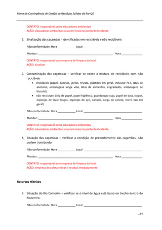 Plano de Contingência de Gestão de Resíduos Sólidos da Rio+20



       CONTATO: responsável pelos educadores ambientais
       AÇÃO: educadores ambientais atuarem mais no ponto do incidente

   6. Sinalização das caçambas - identificadas em recicláveis e não recicláveis

       Não conformidade: Hora ____________ Local _______________________________________

       Monitor: __________________________________________________ Hora ______________

       CONTATO: responsável pela empresa de limpeza do local
       AÇÃO: sinalizar


   7. Contaminação das caçambas – verificar se existe a mistura de recicláveis com não
      recicláveis
           •   recicláveis (papel, papelão, jornal, revista, plásticos em geral, inclusive PET, latas de
               alumínio, embalagens longa vida, latas de alimentos, engradados, embalagens de
               biscoito)
           •   não recicláveis (clip de papel, papel higiênico, guardanapo sujo, papel de bala, isopor,
               esponjas de lavar louças, esponjas de aço, canudo, carga de caneta, micro lixo em
               geral)

       Não conformidade: Hora ____________ Local _______________________________________

       Monitor: __________________________________________________ Hora ______________

       CONTATO: responsável pelos educadores ambientais
       AÇÃO: educadores ambientais atuarem mais no ponto do incidente

   8. Situação das caçambas – verificar a condição de preenchimento das caçambas, não
      podem transbordar

       Não conformidade: Hora ____________ Local _______________________________________

       Monitor: __________________________________________________ Hora ______________

       CONTATO: responsável pela empresa de limpeza do local
       AÇÃO: empresa de coleta retirar o resíduo imediatamente



Recursos Hídricos


   9. Situação do Rio Camorim – verificar se o nível de água está baixo no trecho dentro do
      Riocentro.

       Não conformidade: Hora ____________ Local _______________________________________

                                                                                                    164
 