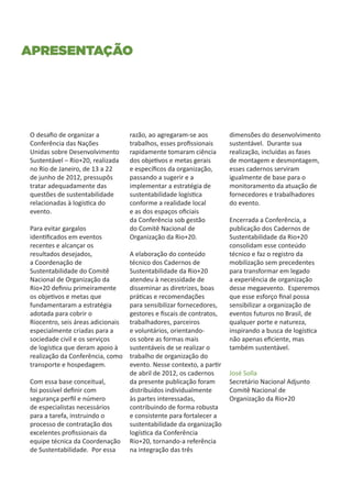 Apresentação




O desafio de organizar a           razão, ao agregaram-se aos         dimensões do desenvolvimento
Conferência das Nações             trabalhos, esses profissionais     sustentável. Durante sua
Unidas sobre Desenvolvimento       rapidamente tomaram ciência        realização, incluídas as fases
Sustentável – Rio+20, realizada    dos objetivos e metas gerais       de montagem e desmontagem,
no Rio de Janeiro, de 13 a 22      e específicos da organização,      esses cadernos serviram
de junho de 2012, pressupôs        passando a sugerir e a             igualmente de base para o
tratar adequadamente das           implementar a estratégia de        monitoramento da atuação de
questões de sustentabilidade       sustentabilidade logística         fornecedores e trabalhadores
relacionadas à logística do        conforme a realidade local         do evento.
evento.                            e as dos espaços oficiais
                                   da Conferência sob gestão          Encerrada a Conferência, a
Para evitar gargalos               do Comitê Nacional de              publicação dos Cadernos de
identificados em eventos           Organização da Rio+20.             Sustentabilidade da Rio+20
recentes e alcançar os                                                consolidam esse conteúdo
resultados desejados,              A elaboração do conteúdo           técnico e faz o registro da
a Coordenação de                   técnico dos Cadernos de            mobilização sem precedentes
Sustentabilidade do Comitê         Sustentabilidade da Rio+20         para transformar em legado
Nacional de Organização da         atendeu à necessidade de           a experiência de organização
Rio+20 definiu primeiramente       disseminar as diretrizes, boas     desse megaevento. Esperemos
os objetivos e metas que           práticas e recomendações           que esse esforço final possa
fundamentaram a estratégia         para sensibilizar fornecedores,    sensibilizar a organização de
adotada para cobrir o              gestores e fiscais de contratos,   eventos futuros no Brasil, de
Riocentro, seis áreas adicionais   trabalhadores, parceiros           qualquer porte e natureza,
especialmente criadas para a       e voluntários, orientando-         inspirando a busca de logística
sociedade civil e os serviços      os sobre as formas mais            não apenas eficiente, mas
de logística que deram apoio à     sustentáveis de se realizar o      também sustentável.
realização da Conferência, como    trabalho de organização do
transporte e hospedagem.           evento. Nesse contexto, a partir
                                   de abril de 2012, os cadernos      José Solla
Com essa base conceitual,          da presente publicação foram       Secretário Nacional Adjunto
foi possível definir com           distribuídos individualmente       Comitê Nacional de
segurança perfil e número          às partes interessadas,            Organização da Rio+20
de especialistas necessários       contribuindo de forma robusta
para a tarefa, instruindo o        e consistente para fortalecer a
processo de contratação dos        sustentabilidade da organização
excelentes profissionais da        logística da Conferência
equipe técnica da Coordenação      Rio+20, tornando-a referência
de Sustentabilidade. Por essa      na integração das três
 