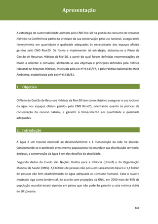 Apresentação
Plano de Gestão de Recursos Hídricos da Rio+20




A estratégia de sustentabilidade adotada pelo CNO Rio+20 na gestão do consumo de recursos
hídricos na Conferência partiu do princípio da sua conservação pelo uso racional, assegurando
fornecimento em quantidade e qualidade adequadas às necessidades dos espaços oficiais
geridos pelo CNO Rio+20. De forma a implementar tal estratégia, elaborou-se o Plano de
Gestão de Recursos Hídricos da Rio+20, a partir do qual foram definidas recomendações de
modo a orientar o consumo, alinhando-se aos objetivos e princípios definidos pela Política
Nacional de Recursos Hídricos, instituída pela Lei nº 9.433/97, e pela Política Nacional de Meio
Ambiente, estabelecida pela Lei nº 6.938/81.


1. Objetivo


O Plano de Gestão de Recursos Hídricos da Rio+20 tem como objetivo assegurar o uso racional
da água nos espaços oficiais geridos pelo CNO Rio+20, orientando quanto às práticas de
conservação do recurso natural, e garantir o fornecimento em quantidade e qualidade
adequadas.


2. Introdução


A água é um recurso essencial ao desenvolvimento e à manutenção da vida no planeta.
Considerando-se o acelerado crescimento populacional no mundo e sua distribuição territorial
desigual, a conservação da água é um dos desafios da atualidade.

Segundo dados do Fundo das Nações Unidas para a Infância (Unicef) e da Organização
Mundial da Saúde (OMS), 2,6 bilhões de pessoas não possuem saneamento básico e 1,1 bilhão
de pessoas não têm abastecimento de água adequada ao consumo humano. Caso o quadro
mostrado siga como tendencial, de acordo com projeções da ONU, em 2050 mais de 45% da
população mundial estará vivendo em países que não poderão garantir a cota mínima diária
de 50 l/pessoa.




                                                                                            167
 