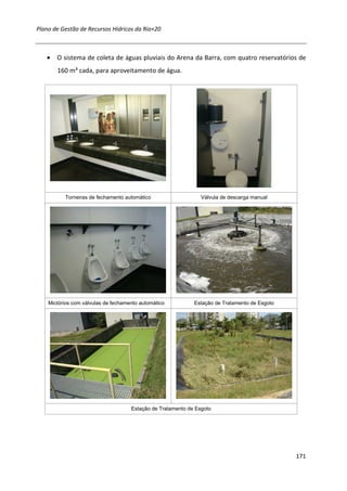 Plano de Gestão de Recursos Hídricos da Rio+20



   • O sistema de coleta de águas pluviais do Arena da Barra, com quatro reservatórios de
       160 m³ cada, para aproveitamento de água.




          Torneiras de fechamento automático                    Válvula de descarga manual




    Mictórios com válvulas de fechamento automático          Estação de Tratamento de Esgoto




                                     Estação de Tratamento de Esgoto




                                                                                               171
 