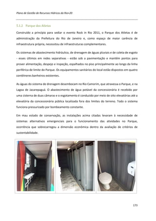 Plano de Gestão de Recursos Hídricos da Rio+20



5.1.2 Parque dos Atletas

Construído a princípio para sediar o evento Rock in Rio 2011, o Parque dos Atletas é de
administração da Prefeitura do Rio de Janeiro e, como espaço de maior carência de
infraestrutura própria, necessitou de infraestruturas complementares.

Os sistemas de abastecimento hidráulico, de drenagem de águas pluviais e de coleta de esgoto
- esses últimos em redes separativas - estão sob a pavimentação e mantêm pontos para
prover alimentação, despejo e inspeção, espalhados no piso principalmente ao longo da linha
periférica de limite do Parque. Os equipamentos sanitários do local estão dispostos em quatro
contêineres banheiros existentes.

As águas do sistema de drenagem desembocam no Rio Camorim, que atravessa o Parque, e na
Lagoa de Jacarepaguá. O abastecimento de água potável da concessionária é recebido por
uma cisterna de duas câmaras e o esgotamento é conduzido por meio de oito elevatórias até a
elevatória da concessionária pública localizada fora dos limites do terreno. Todo o sistema
funciona pressurizado por bombeamento constante.

Em mau estado de conservação, as instalações acima citadas levaram à necessidade de
sistemas alternativos emergenciais para o funcionamento das atividades no Parque,
ocorrência que sobrecarregou a dimensão econômica dentro da avaliação de critérios de
sustentabilidade.




                                                                                         173
 
