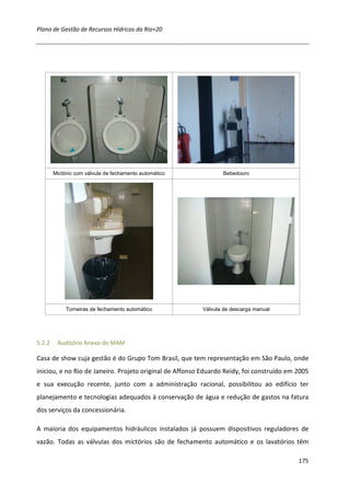 Plano de Gestão de Recursos Hídricos da Rio+20




        Mictório com válvula de fechamento automático            Bebedouro




             Torneiras de fechamento automático           Válvula de descarga manual




5.2.2    Auditório Anexo do MAM

Casa de show cuja gestão é do Grupo Tom Brasil, que tem representação em São Paulo, onde
iniciou, e no Rio de Janeiro. Projeto original de Affonso Eduardo Reidy, foi construído em 2005
e sua execução recente, junto com a administração racional, possibilitou ao edifício ter
planejamento e tecnologias adequados à conservação de água e redução de gastos na fatura
dos serviços da concessionária.

A maioria dos equipamentos hidráulicos instalados já possuem dispositivos reguladores de
vazão. Todas as válvulas dos mictórios são de fechamento automático e os lavatórios têm

                                                                                           175
 