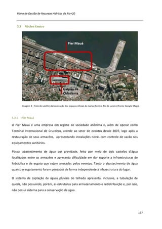 Plano de Gestão de Recursos Hídricos da Rio+20



    5.3     Núcleo Centro




          Imagem 3 – Foto de satélite da localização dos espaços oficiais do núcleo Centro. Rio de janeiro (Fonte: Google Maps).



5.3.1     Píer Mauá

O Pier Mauá é uma empresa em regime de sociedade anônima e, além de operar como
Terminal Internacional de Cruzeiros, atende ao setor de eventos desde 2007, logo após a
restauração de seus armazéns, apresentando instalações novas com controle de vazão nos
equipamentos sanitários.

Possui abastecimento de água por gravidade, feito por meio de dois castelos d’água
localizados entre os armazéns e apresenta dificuldade em dar suporte a infraestruturas de
hidráulica e de esgoto que sejam anexadas pelos eventos. Tanto o abastecimento de água
quanto o esgotamento foram pensados de forma independente à infraestrutura do lugar.

O sistema de captação de águas pluviais do telhado apresenta, inclusive, a tubulação de
queda, não possuindo, porém, as estruturas para armazenamento e redistribuição e, por isso,
não possui sistema para a conservação de água.




                                                                                                                              177
 