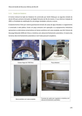 Plano de Gestão de Recursos Hídricos da Rio+20



5.3.2   Galpão da Cidadania

O Centro Cultural da Ação da Cidadania foi construído por André Rebouças na segunda metade do
século XIX para primeiro Armazém da Região Portuária do Rio de Janeiro. A sua reforma é datada de
2002 e a finalidade da reabilitação foi a de abrigar atividades culturais e sociais.

O abastecimento é feito por sistema gravitacional através de caixas de água elevadas e o esgotamento
é conectado à rede pública. Existe um poço artesiano sem operação e os equipamentos hidráulicos
apresentam as alternativas conservativas em bacias sanitárias com caixa acoplada, que têm Volume de
Descarga Reduzido (VDR) de 6 litros e mictórios com válvula de fechamento automático. A maioria das
torneiras não é de fechamento automático e nem todas possuem arejadores.




              Caixas d’água de 1000 litros                         Poço artesiano




                                                   Torneiras de vazão sem regulador e mictórios com
           Bacia sanitária com caixa acoplada
                                                   válvula de fechamento automático




                                                                                                      179
 