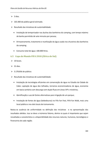 Plano de Gestão de Recursos Hídricos da Rio+20



    3 dias.

    165.400 de público geral estimado.

    Resultado das iniciativas de sustentabilidade:

   • Instalação de temporizador nas duchas dos banheiros do camping, com tempo máximo
       de banho permitido de sete minutos por pessoa;

   • Armazenamento, tratamento e reutilização da água usada nos chuveiros dos banheiros
       do camping;

   • Consumo total de água: 100.000 litros.

6.5 Copa do Mundo FIFA 2010 (África do Sul)

    10 locais.

    31 dias.

    3.178.856 de público.

    Resultado das iniciativas de sustentabilidade:

   • Instalação de tecnologias eficientes em conservação de água no Estadio da Cidade do
       Cabo: captação de água dos telhados, torneiras economizadoras de água, economia
       em bacia sanitária com descarga com duplo fluxo em áreas VIP e mictórios;

   • Identificação e uso de fontes alternativas para irrigação de um parque;

   • Instalação de fontes de água (bebedouros) no Fifa Fan Fest, FIFA Fan Walk, mais uma
       local público e nos dois locais de treinamento.

Notou-se ausência de uniformidade na definição das iniciativas        e na apresentação dos
resultados obtidos. Isso se deve a inúmeros fatores, dentre os quais é importante que sejam
ressaltadas a característica e a disponibilidade dos recursos naturais, humanos, tecnológicos e
financeiros de cada região.




                                                                                           182
 