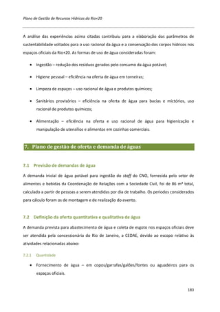 Plano de Gestão de Recursos Hídricos da Rio+20



A análise das experiências acima citadas contribuiu para a elaboração dos parâmetros de
sustentabilidade voltados para o uso racional da água e a conservação dos corpos hídricos nos
espaços oficiais da Rio+20. As formas de uso de água consideradas foram:

    • Ingestão – redução dos resíduos gerados pelo consumo da água potável;

    • Higiene pessoal – eficiência na oferta de água em torneiras;

    • Limpeza de espaços – uso racional de água e produtos químicos;

    • Sanitários provisórios – eficiência na oferta de água para bacias e mictórios, uso
        racional de produtos químicos;

    • Alimentação – eficiência na oferta e uso racional de água para higienização e
        manipulação de utensílios e alimentos em cozinhas comerciais.


7. Plano de gestão de oferta e demanda de águas


7.1 Previsão de demandas de água

A demanda inicial de água potável para ingestão do staff do CNO, fornecida pelo setor de
alimentos e bebidas da Coordenação de Relações com a Sociedade Civil, foi de 86 m³ total,
calculado a partir de pessoas a serem atendidas por dia de trabalho. Os períodos considerados
para cálculo foram os de montagem e de realização do evento.


7.2 Definição da oferta quantitativa e qualitativa de água

A demanda prevista para abastecimento de água e coleta de esgoto nos espaços oficiais deve
ser atendida pela concessionária do Rio de Janeiro, a CEDAE, devido ao escopo relativo às
atividades relacionadas abaixo:

7.2.1   Quantidade

    • Fornecimento de água – em copos/garrafas/galões/fontes ou aguadeiros para os
        espaços oficiais.


                                                                                         183
 