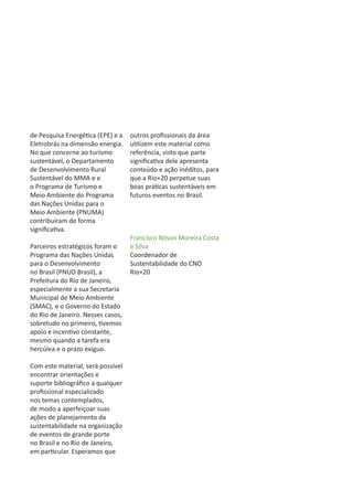 de Pesquisa Energética (EPE) e a   outros profissionais da área
Eletrobrás na dimensão energia.    utilizem este material como
No que concerne ao turismo         referência, visto que parte
sustentável, o Departamento        significativa dele apresenta
de Desenvolvimento Rural           conteúdo e ação inéditos, para
Sustentável do MMA e e             que a Rio+20 perpetue suas
o Programa de Turismo e            boas práticas sustentáveis em
Meio Ambiente do Programa          futuros eventos no Brasil.
das Nações Unidas para o
Meio Ambiente (PNUMA)
contribuíram de forma
significativa.
                                   Francisco Nilson Moreira Costa
Parceiros estratégicos foram o     e Silva
Programa das Nações Unidas         Coordenador de
para o Desenvolvimento             Sustentabilidade do CNO
no Brasil (PNUD Brasil), a         Rio+20
Prefeitura do Rio de Janeiro,
especialmente a sua Secretaria
Municipal de Meio Ambiente
(SMAC), e o Governo do Estado
do Rio de Janeiro. Nesses casos,
sobretudo no primeiro, tivemos
apoio e incentivo constante,
mesmo quando a tarefa era
hercúlea e o prazo exíguo.

Com este material, será possível
encontrar orientações e
suporte bibliográfico a qualquer
profissional especializado
nos temas contemplados,
de modo a aperfeiçoar suas
ações de planejamento da
sustentabilidade na organização
de eventos de grande porte
no Brasil e no Rio de Janeiro,
em particular. Esperamos que
 