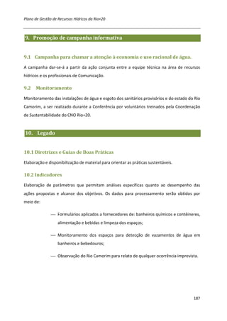 Plano de Gestão de Recursos Hídricos da Rio+20



9. Promoção de campanha informativa


9.1 Campanha para chamar a atenção à economia e uso racional de água.

A campanha dar-se-á a partir da ação conjunta entre a equipe técnica na área de recursos
hídricos e os profissionais de Comunicação.

9.2   Monitoramento

Monitoramento das instalações de água e esgoto dos sanitários provisórios e do estado do Rio
Camorim, a ser realizado durante a Conferência por voluntários treinados pela Coordenação
de Sustentabilidade do CNO Rio+20.


10. Legado


10.1 Diretrizes e Guias de Boas Práticas

Elaboração e disponibilização de material para orientar as práticas sustentáveis.

10.2 Indicadores

Elaboração de parâmetros que permitam análises específicas quanto ao desempenho das
ações propostas e alcance dos objetivos. Os dados para processamento serão obtidos por
meio de:

                Formulários aplicados a fornecedores de: banheiros químicos e contêineres,
                   alimentação e bebidas e limpeza dos espaços;

                Monitoramento dos espaços para detecção de vazamentos de água em
                   banheiros e bebedouros;

                Observação do Rio Camorim para relato de qualquer ocorrência imprevista.




                                                                                        187
 