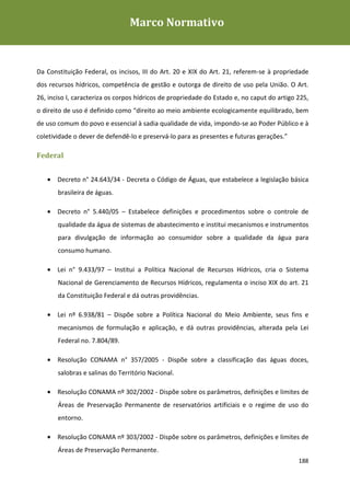 Marco Normativo
Plano de Gestão de Recursos Hídricos da Rio+20




Programa de Voluntariado da Rio+20
Da Constituição Federal, os incisos, III do Art. 20 e XIX do Art. 21, referem-se à propriedade
dos recursos hídricos, competência de gestão e outorga de direito de uso pela União. O Art.
26, inciso I, caracteriza os corpos hídricos de propriedade do Estado e, no caput do artigo 225,
o direito de uso é definido como “direito ao meio ambiente ecologicamente equilibrado, bem
de uso comum do povo e essencial à sadia qualidade de vida, impondo-se ao Poder Público e à
coletividade o dever de defendê-lo e preservá-lo para as presentes e futuras gerações.”

Federal


   • Decreto n° 24.643/34 - Decreta o Código de Águas, que estabelece a legislação básica
       brasileira de águas.

   • Decreto n° 5.440/05 – Estabelece definições e procedimentos sobre o controle de
       qualidade da água de sistemas de abastecimento e institui mecanismos e instrumentos
       para divulgação de informação ao consumidor sobre a qualidade da água para
       consumo humano.

   • Lei n° 9.433/97 – Institui a Política Nacional de Recursos Hídricos, cria o Sistema
       Nacional de Gerenciamento de Recursos Hídricos, regulamenta o inciso XIX do art. 21
       da Constituição Federal e dá outras providências.

   • Lei nº 6.938/81 – Dispõe sobre a Política Nacional do Meio Ambiente, seus fins e
       mecanismos de formulação e aplicação, e dá outras providências, alterada pela Lei
       Federal no. 7.804/89.

   • Resolução CONAMA n° 357/2005 - Dispõe sobre a classificação das águas doces,
       salobras e salinas do Território Nacional.

   • Resolução CONAMA nº 302/2002 - Dispõe sobre os parâmetros, definições e limites de
       Áreas de Preservação Permanente de reservatórios artificiais e o regime de uso do
       entorno.

   • Resolução CONAMA nº 303/2002 - Dispõe sobre os parâmetros, definições e limites de
       Áreas de Preservação Permanente.
                                                                                            188
 